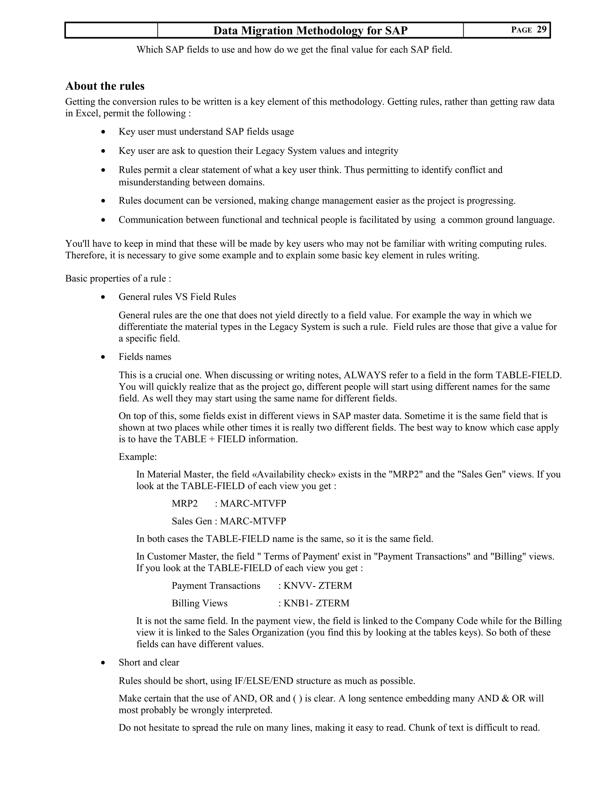Data Migration Methodology for SAP PAGE 29
Which SAP fields to use and how do we get the final value for each SAP field.
About the rules
Getting the conversion rules to be written is a key element of this methodology. Getting rules, rather than getting raw data
in Excel, permit the following :
• Key user must understand SAP fields usage
• Key user are ask to question their Legacy System values and integrity
• Rules permit a clear statement of what a key user think. Thus permitting to identify conflict and
misunderstanding between domains.
• Rules document can be versioned, making change management easier as the project is progressing.
• Communication between functional and technical people is facilitated by using a common ground language.
You'll have to keep in mind that these will be made by key users who may not be familiar with writing computing rules.
Therefore, it is necessary to give some example and to explain some basic key element in rules writing.
Basic properties of a rule :
• General rules VS Field Rules
General rules are the one that does not yield directly to a field value. For example the way in which we
differentiate the material types in the Legacy System is such a rule. Field rules are those that give a value for
a specific field.
• Fields names
This is a crucial one. When discussing or writing notes, ALWAYS refer to a field in the form TABLE-FIELD.
You will quickly realize that as the project go, different people will start using different names for the same
field. As well they may start using the same name for different fields.
On top of this, some fields exist in different views in SAP master data. Sometime it is the same field that is
shown at two places while other times it is really two different fields. The best way to know which case apply
is to have the TABLE + FIELD information.
Example:
In Material Master, the field «Availability check» exists in the "MRP2" and the "Sales Gen" views. If you
look at the TABLE-FIELD of each view you get :
MRP2 : MARC-MTVFP
Sales Gen : MARC-MTVFP
In both cases the TABLE-FIELD name is the same, so it is the same field.
In Customer Master, the field " Terms of Payment' exist in "Payment Transactions" and "Billing" views.
If you look at the TABLE-FIELD of each view you get :
Payment Transactions : KNVV- ZTERM
Billing Views : KNB1- ZTERM
It is not the same field. In the payment view, the field is linked to the Company Code while for the Billing
view it is linked to the Sales Organization (you find this by looking at the tables keys). So both of these
fields can have different values.
• Short and clear
Rules should be short, using IF/ELSE/END structure as much as possible.
Make certain that the use of AND, OR and ( ) is clear. A long sentence embedding many AND & OR will
most probably be wrongly interpreted.
Do not hesitate to spread the rule on many lines, making it easy to read. Chunk of text is difficult to read.
 