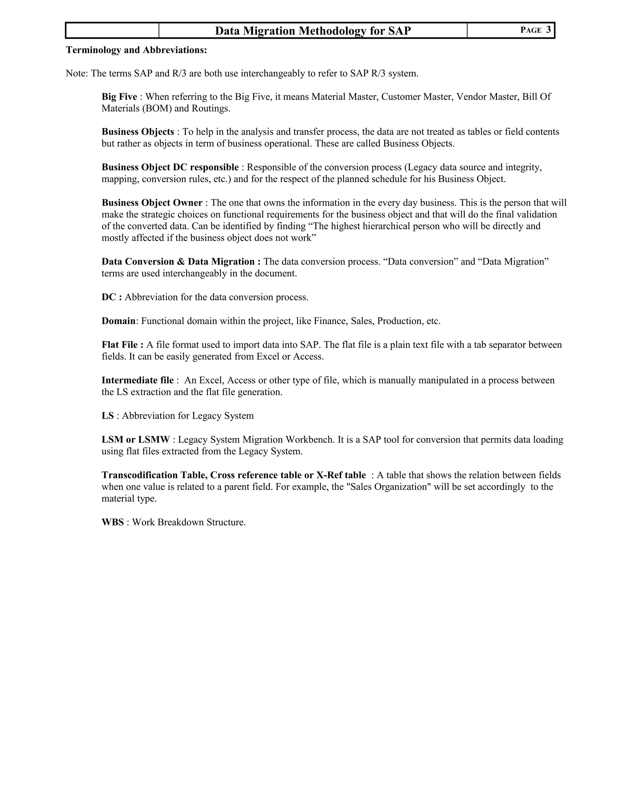 Data Migration Methodology for SAP PAGE 3
Terminology and Abbreviations:
Note: The terms SAP and R/3 are both use interchangeably to refer to SAP R/3 system.
Big Five : When referring to the Big Five, it means Material Master, Customer Master, Vendor Master, Bill Of
Materials (BOM) and Routings.
Business Objects : To help in the analysis and transfer process, the data are not treated as tables or field contents
but rather as objects in term of business operational. These are called Business Objects.
Business Object DC responsible : Responsible of the conversion process (Legacy data source and integrity,
mapping, conversion rules, etc.) and for the respect of the planned schedule for his Business Object.
Business Object Owner : The one that owns the information in the every day business. This is the person that will
make the strategic choices on functional requirements for the business object and that will do the final validation
of the converted data. Can be identified by finding “The highest hierarchical person who will be directly and
mostly affected if the business object does not work”
Data Conversion & Data Migration : The data conversion process. “Data conversion” and “Data Migration”
terms are used interchangeably in the document.
DC : Abbreviation for the data conversion process.
Domain: Functional domain within the project, like Finance, Sales, Production, etc.
Flat File : A file format used to import data into SAP. The flat file is a plain text file with a tab separator between
fields. It can be easily generated from Excel or Access.
Intermediate file : An Excel, Access or other type of file, which is manually manipulated in a process between
the LS extraction and the flat file generation.
LS : Abbreviation for Legacy System
LSM or LSMW : Legacy System Migration Workbench. It is a SAP tool for conversion that permits data loading
using flat files extracted from the Legacy System.
Transcodification Table, Cross reference table or X-Ref table : A table that shows the relation between fields
when one value is related to a parent field. For example, the "Sales Organization" will be set accordingly to the
material type.
WBS : Work Breakdown Structure.
 