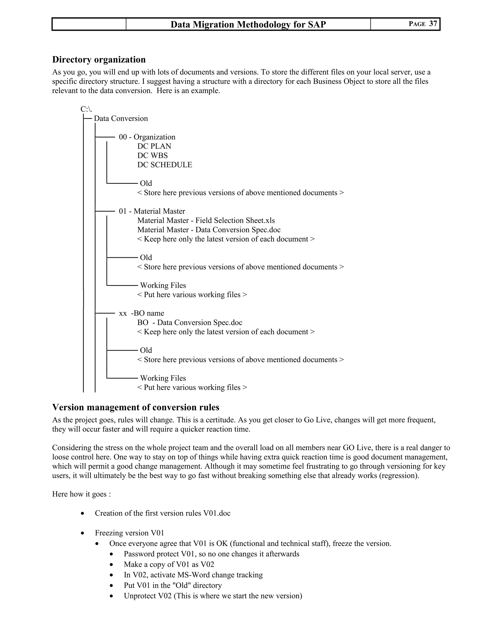 Data Migration Methodology for SAP PAGE 37
Directory organization
As you go, you will end up with lots of documents and versions. To store the different files on your local server, use a
specific directory structure. I suggest having a structure with a directory for each Business Object to store all the files
relevant to the data conversion. Here is an example.
C:.
├─ Data Conversion
│ │
│ ├─── 00 - Organization
│ │ │ DC PLAN
│ │ │ DC WBS
│ │ │ DC SCHEDULE
│ │ │
│ │ └───── Old
│ │ < Store here previous versions of above mentioned documents >
│ │
│ ├─── 01 - Material Master
│ │ │ Material Master - Field Selection Sheet.xls
│ │ │ Material Master - Data Conversion Spec.doc
│ │ │ < Keep here only the latest version of each document >
│ │ │
│ │ ├───── Old
│ │ │ < Store here previous versions of above mentioned documents >
│ │ │
│ │ └───── Working Files
│ │ < Put here various working files >
│ │
│ ├─── xx -BO name
│ │ │ BO - Data Conversion Spec.doc
│ │ │ < Keep here only the latest version of each document >
│ │ │
│ │ ├───── Old
│ │ │ < Store here previous versions of above mentioned documents >
│ │ │
│ │ └───── Working Files
│ │ < Put here various working files >
Version management of conversion rules
As the project goes, rules will change. This is a certitude. As you get closer to Go Live, changes will get more frequent,
they will occur faster and will require a quicker reaction time.
Considering the stress on the whole project team and the overall load on all members near GO Live, there is a real danger to
loose control here. One way to stay on top of things while having extra quick reaction time is good document management,
which will permit a good change management. Although it may sometime feel frustrating to go through versioning for key
users, it will ultimately be the best way to go fast without breaking something else that already works (regression).
Here how it goes :
• Creation of the first version rules V01.doc
• Freezing version V01
• Once everyone agree that V01 is OK (functional and technical staff), freeze the version.
• Password protect V01, so no one changes it afterwards
• Make a copy of V01 as V02
• In V02, activate MS-Word change tracking
• Put V01 in the "Old" directory
• Unprotect V02 (This is where we start the new version)
 