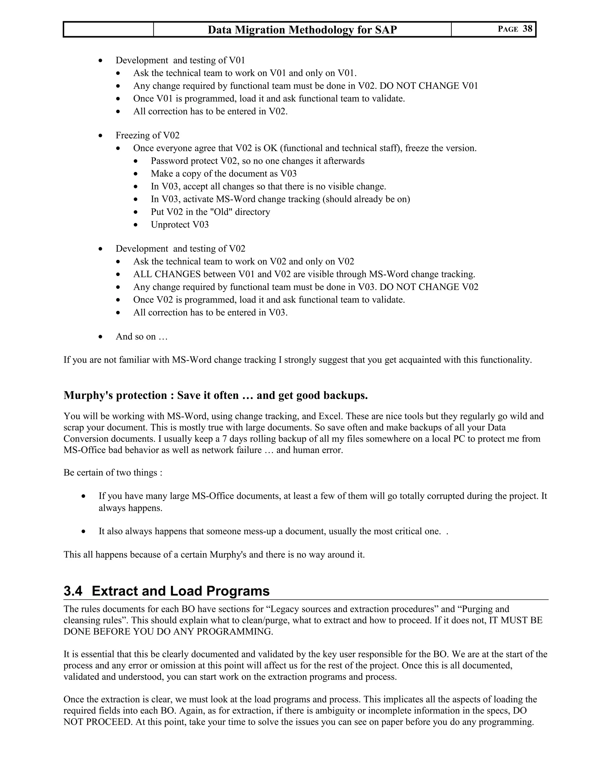 Data Migration Methodology for SAP PAGE 38
• Development and testing of V01
• Ask the technical team to work on V01 and only on V01.
• Any change required by functional team must be done in V02. DO NOT CHANGE V01
• Once V01 is programmed, load it and ask functional team to validate.
• All correction has to be entered in V02.
• Freezing of V02
• Once everyone agree that V02 is OK (functional and technical staff), freeze the version.
• Password protect V02, so no one changes it afterwards
• Make a copy of the document as V03
• In V03, accept all changes so that there is no visible change.
• In V03, activate MS-Word change tracking (should already be on)
• Put V02 in the "Old" directory
• Unprotect V03
• Development and testing of V02
• Ask the technical team to work on V02 and only on V02
• ALL CHANGES between V01 and V02 are visible through MS-Word change tracking.
• Any change required by functional team must be done in V03. DO NOT CHANGE V02
• Once V02 is programmed, load it and ask functional team to validate.
• All correction has to be entered in V03.
• And so on …
If you are not familiar with MS-Word change tracking I strongly suggest that you get acquainted with this functionality.
Murphy's protection : Save it often … and get good backups.
You will be working with MS-Word, using change tracking, and Excel. These are nice tools but they regularly go wild and
scrap your document. This is mostly true with large documents. So save often and make backups of all your Data
Conversion documents. I usually keep a 7 days rolling backup of all my files somewhere on a local PC to protect me from
MS-Office bad behavior as well as network failure … and human error.
Be certain of two things :
• If you have many large MS-Office documents, at least a few of them will go totally corrupted during the project. It
always happens.
• It also always happens that someone mess-up a document, usually the most critical one. .
This all happens because of a certain Murphy's and there is no way around it.
3.4 Extract and Load Programs
The rules documents for each BO have sections for “Legacy sources and extraction procedures” and “Purging and
cleansing rules”. This should explain what to clean/purge, what to extract and how to proceed. If it does not, IT MUST BE
DONE BEFORE YOU DO ANY PROGRAMMING.
It is essential that this be clearly documented and validated by the key user responsible for the BO. We are at the start of the
process and any error or omission at this point will affect us for the rest of the project. Once this is all documented,
validated and understood, you can start work on the extraction programs and process.
Once the extraction is clear, we must look at the load programs and process. This implicates all the aspects of loading the
required fields into each BO. Again, as for extraction, if there is ambiguity or incomplete information in the specs, DO
NOT PROCEED. At this point, take your time to solve the issues you can see on paper before you do any programming.
 