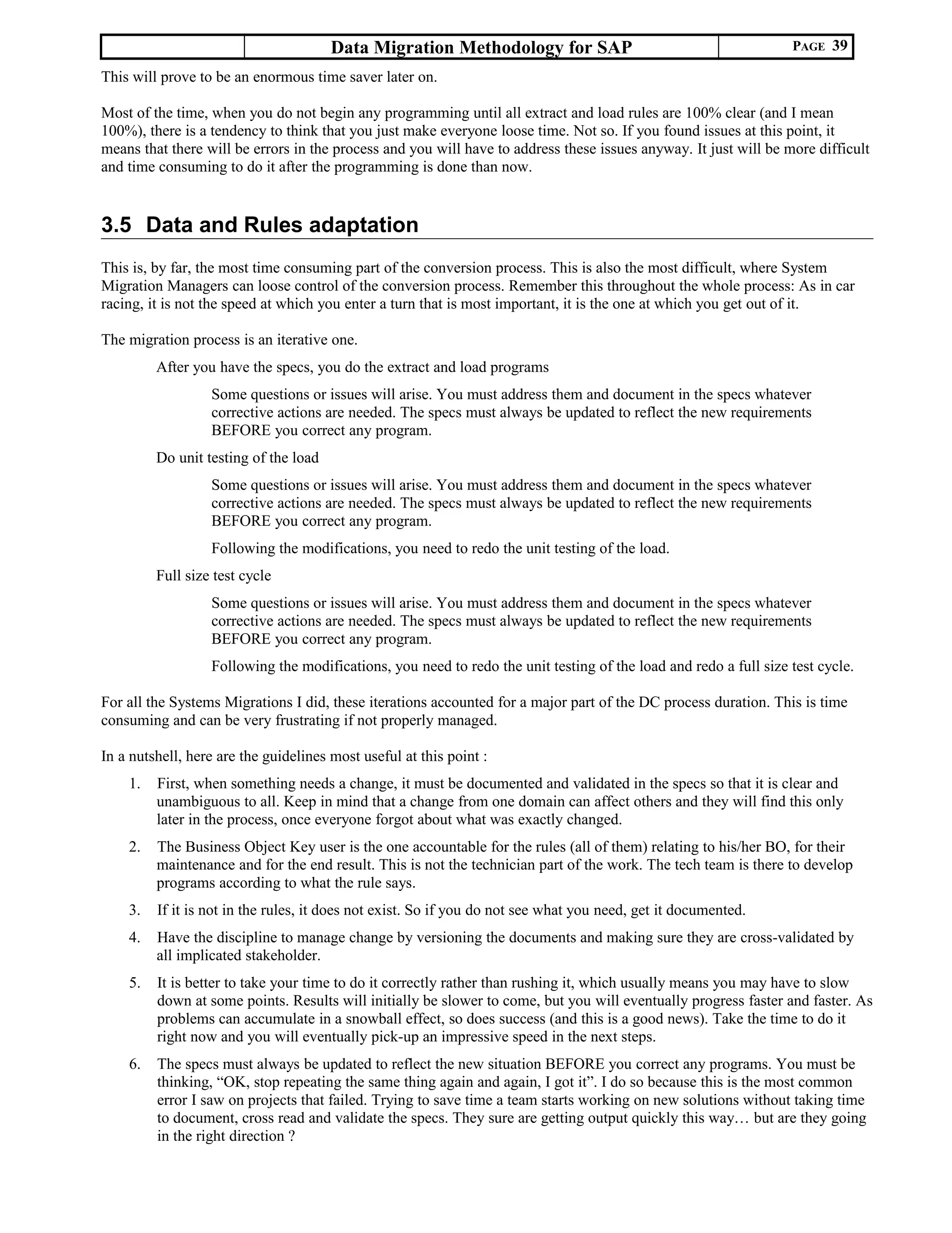 Data Migration Methodology for SAP PAGE 39
This will prove to be an enormous time saver later on.
Most of the time, when you do not begin any programming until all extract and load rules are 100% clear (and I mean
100%), there is a tendency to think that you just make everyone loose time. Not so. If you found issues at this point, it
means that there will be errors in the process and you will have to address these issues anyway. It just will be more difficult
and time consuming to do it after the programming is done than now.
3.5 Data and Rules adaptation
This is, by far, the most time consuming part of the conversion process. This is also the most difficult, where System
Migration Managers can loose control of the conversion process. Remember this throughout the whole process: As in car
racing, it is not the speed at which you enter a turn that is most important, it is the one at which you get out of it.
The migration process is an iterative one.
After you have the specs, you do the extract and load programs
Some questions or issues will arise. You must address them and document in the specs whatever
corrective actions are needed. The specs must always be updated to reflect the new requirements
BEFORE you correct any program.
Do unit testing of the load
Some questions or issues will arise. You must address them and document in the specs whatever
corrective actions are needed. The specs must always be updated to reflect the new requirements
BEFORE you correct any program.
Following the modifications, you need to redo the unit testing of the load.
Full size test cycle
Some questions or issues will arise. You must address them and document in the specs whatever
corrective actions are needed. The specs must always be updated to reflect the new requirements
BEFORE you correct any program.
Following the modifications, you need to redo the unit testing of the load and redo a full size test cycle.
For all the Systems Migrations I did, these iterations accounted for a major part of the DC process duration. This is time
consuming and can be very frustrating if not properly managed.
In a nutshell, here are the guidelines most useful at this point :
1. First, when something needs a change, it must be documented and validated in the specs so that it is clear and
unambiguous to all. Keep in mind that a change from one domain can affect others and they will find this only
later in the process, once everyone forgot about what was exactly changed.
2. The Business Object Key user is the one accountable for the rules (all of them) relating to his/her BO, for their
maintenance and for the end result. This is not the technician part of the work. The tech team is there to develop
programs according to what the rule says.
3. If it is not in the rules, it does not exist. So if you do not see what you need, get it documented.
4. Have the discipline to manage change by versioning the documents and making sure they are cross-validated by
all implicated stakeholder.
5. It is better to take your time to do it correctly rather than rushing it, which usually means you may have to slow
down at some points. Results will initially be slower to come, but you will eventually progress faster and faster. As
problems can accumulate in a snowball effect, so does success (and this is a good news). Take the time to do it
right now and you will eventually pick-up an impressive speed in the next steps.
6. The specs must always be updated to reflect the new situation BEFORE you correct any programs. You must be
thinking, “OK, stop repeating the same thing again and again, I got it”. I do so because this is the most common
error I saw on projects that failed. Trying to save time a team starts working on new solutions without taking time
to document, cross read and validate the specs. They sure are getting output quickly this way… but are they going
in the right direction ?
 