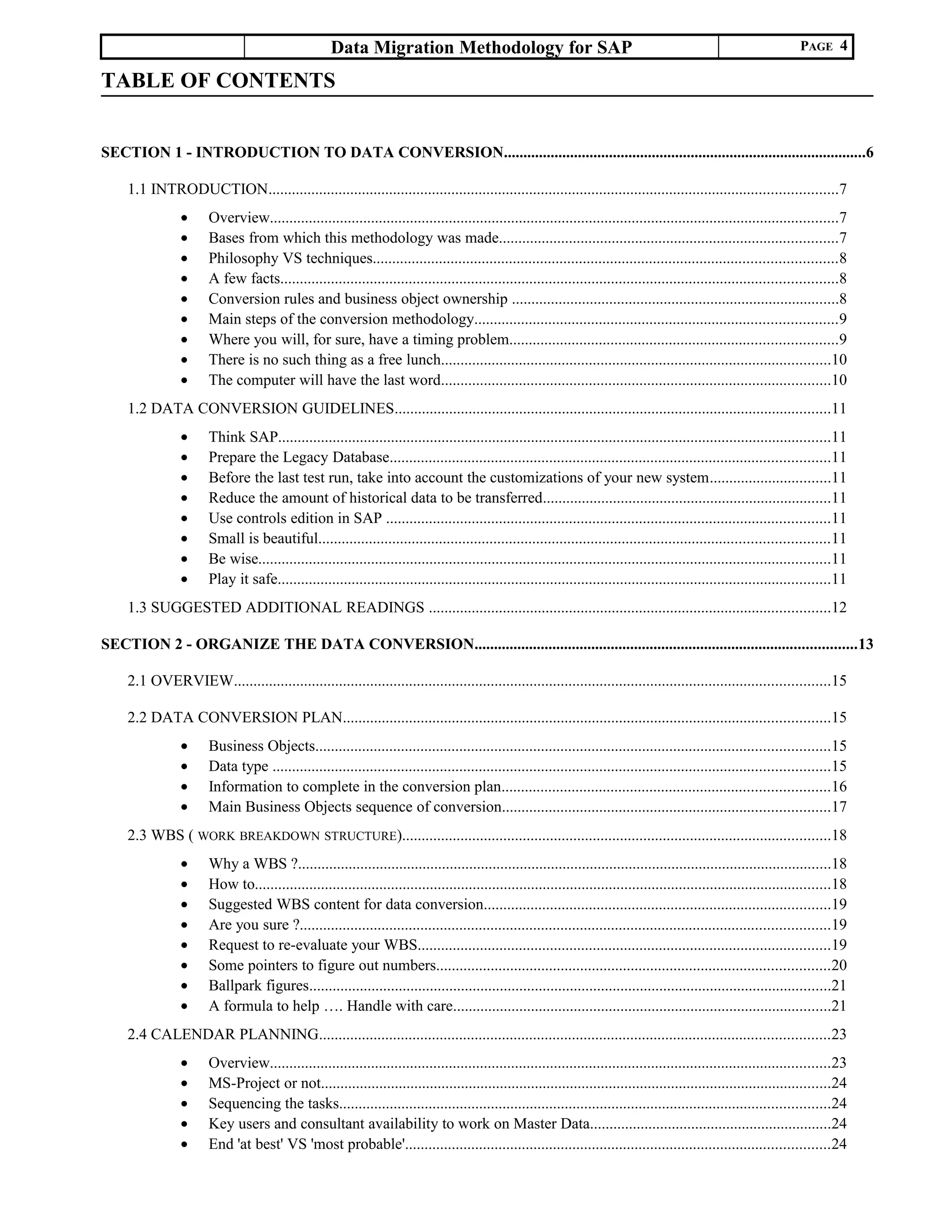 Data Migration Methodology for SAP PAGE 4
TABLE OF CONTENTS
SECTION 1 - INTRODUCTION TO DATA CONVERSION.............................................................................................6
1.1 INTRODUCTION..................................................................................................................................................7
• Overview..................................................................................................................................................7
• Bases from which this methodology was made.......................................................................................7
• Philosophy VS techniques.......................................................................................................................8
• A few facts...............................................................................................................................................8
• Conversion rules and business object ownership ....................................................................................8
• Main steps of the conversion methodology.............................................................................................9
• Where you will, for sure, have a timing problem....................................................................................9
• There is no such thing as a free lunch....................................................................................................10
• The computer will have the last word....................................................................................................10
1.2 DATA CONVERSION GUIDELINES................................................................................................................11
• Think SAP..............................................................................................................................................11
• Prepare the Legacy Database.................................................................................................................11
• Before the last test run, take into account the customizations of your new system...............................11
• Reduce the amount of historical data to be transferred..........................................................................11
• Use controls edition in SAP ..................................................................................................................11
• Small is beautiful...................................................................................................................................11
• Be wise...................................................................................................................................................11
• Play it safe..............................................................................................................................................11
1.3 SUGGESTED ADDITIONAL READINGS .......................................................................................................12
SECTION 2 - ORGANIZE THE DATA CONVERSION..................................................................................................13
2.1 OVERVIEW.........................................................................................................................................................15
2.2 DATA CONVERSION PLAN.............................................................................................................................15
• Business Objects....................................................................................................................................15
• Data type ...............................................................................................................................................15
• Information to complete in the conversion plan....................................................................................16
• Main Business Objects sequence of conversion....................................................................................17
2.3 WBS ( WORK BREAKDOWN STRUCTURE)..............................................................................................................18
• Why a WBS ?.........................................................................................................................................18
• How to....................................................................................................................................................18
• Suggested WBS content for data conversion.........................................................................................19
• Are you sure ?........................................................................................................................................19
• Request to re-evaluate your WBS..........................................................................................................19
• Some pointers to figure out numbers.....................................................................................................20
• Ballpark figures......................................................................................................................................21
• A formula to help …. Handle with care.................................................................................................21
2.4 CALENDAR PLANNING...................................................................................................................................23
• Overview................................................................................................................................................23
• MS-Project or not...................................................................................................................................24
• Sequencing the tasks..............................................................................................................................24
• Key users and consultant availability to work on Master Data..............................................................24
• End 'at best' VS 'most probable'.............................................................................................................24
 