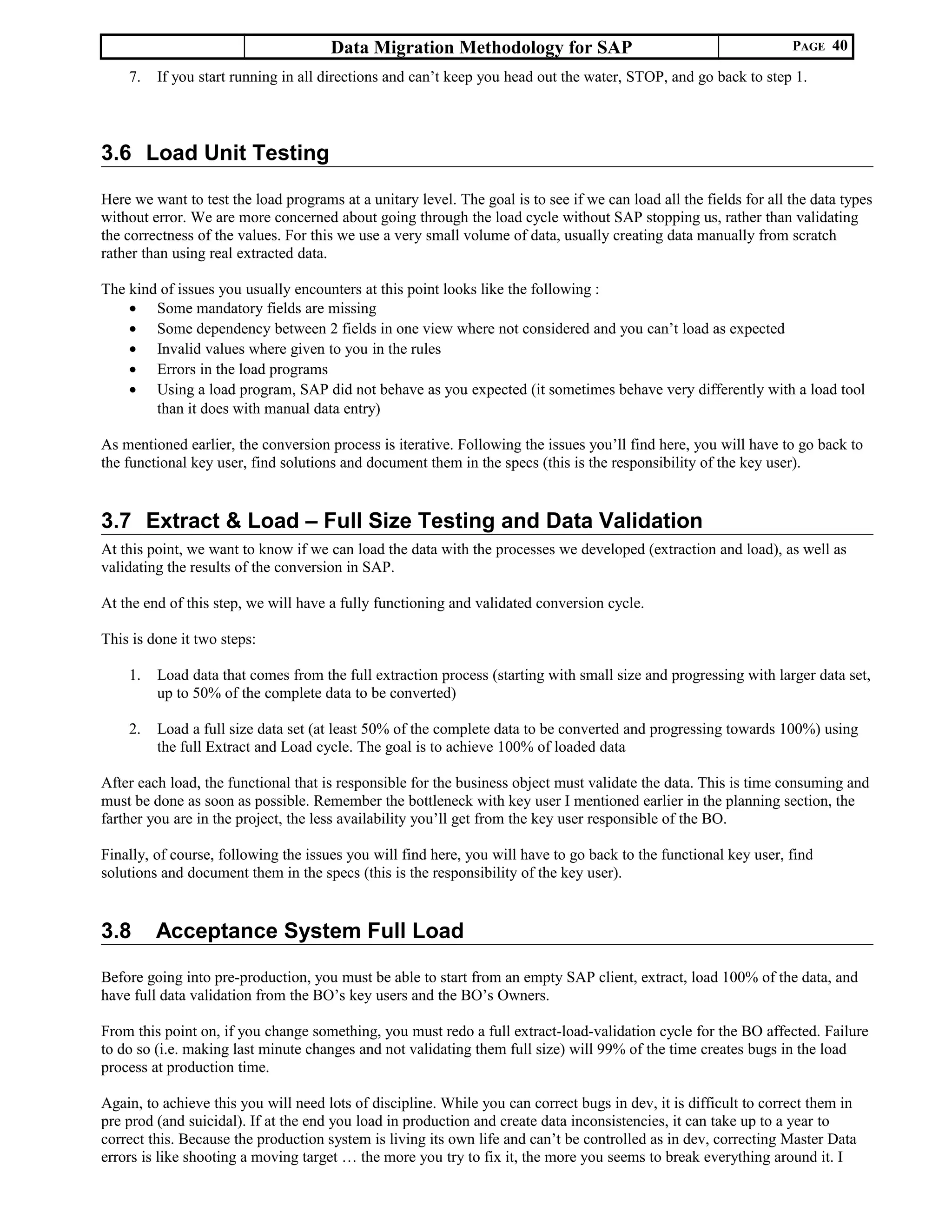 Data Migration Methodology for SAP PAGE 40
7. If you start running in all directions and can’t keep you head out the water, STOP, and go back to step 1.
3.6 Load Unit Testing
Here we want to test the load programs at a unitary level. The goal is to see if we can load all the fields for all the data types
without error. We are more concerned about going through the load cycle without SAP stopping us, rather than validating
the correctness of the values. For this we use a very small volume of data, usually creating data manually from scratch
rather than using real extracted data.
The kind of issues you usually encounters at this point looks like the following :
• Some mandatory fields are missing
• Some dependency between 2 fields in one view where not considered and you can’t load as expected
• Invalid values where given to you in the rules
• Errors in the load programs
• Using a load program, SAP did not behave as you expected (it sometimes behave very differently with a load tool
than it does with manual data entry)
As mentioned earlier, the conversion process is iterative. Following the issues you’ll find here, you will have to go back to
the functional key user, find solutions and document them in the specs (this is the responsibility of the key user).
3.7 Extract & Load – Full Size Testing and Data Validation
At this point, we want to know if we can load the data with the processes we developed (extraction and load), as well as
validating the results of the conversion in SAP.
At the end of this step, we will have a fully functioning and validated conversion cycle.
This is done it two steps:
1. Load data that comes from the full extraction process (starting with small size and progressing with larger data set,
up to 50% of the complete data to be converted)
2. Load a full size data set (at least 50% of the complete data to be converted and progressing towards 100%) using
the full Extract and Load cycle. The goal is to achieve 100% of loaded data
After each load, the functional that is responsible for the business object must validate the data. This is time consuming and
must be done as soon as possible. Remember the bottleneck with key user I mentioned earlier in the planning section, the
farther you are in the project, the less availability you’ll get from the key user responsible of the BO.
Finally, of course, following the issues you will find here, you will have to go back to the functional key user, find
solutions and document them in the specs (this is the responsibility of the key user).
3.8 Acceptance System Full Load
Before going into pre-production, you must be able to start from an empty SAP client, extract, load 100% of the data, and
have full data validation from the BO’s key users and the BO’s Owners.
From this point on, if you change something, you must redo a full extract-load-validation cycle for the BO affected. Failure
to do so (i.e. making last minute changes and not validating them full size) will 99% of the time creates bugs in the load
process at production time.
Again, to achieve this you will need lots of discipline. While you can correct bugs in dev, it is difficult to correct them in
pre prod (and suicidal). If at the end you load in production and create data inconsistencies, it can take up to a year to
correct this. Because the production system is living its own life and can’t be controlled as in dev, correcting Master Data
errors is like shooting a moving target … the more you try to fix it, the more you seems to break everything around it. I
 