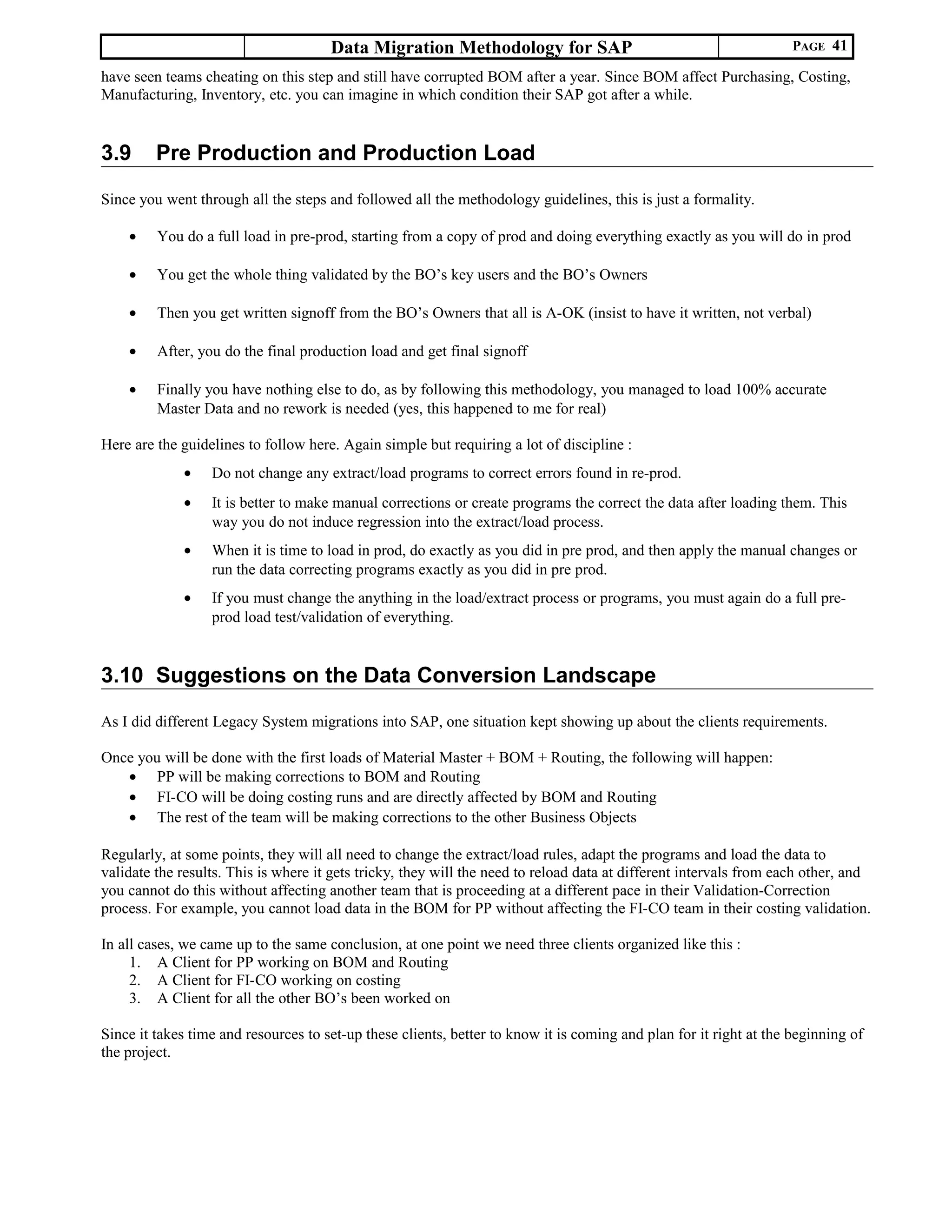 Data Migration Methodology for SAP PAGE 41
have seen teams cheating on this step and still have corrupted BOM after a year. Since BOM affect Purchasing, Costing,
Manufacturing, Inventory, etc. you can imagine in which condition their SAP got after a while.
3.9 Pre Production and Production Load
Since you went through all the steps and followed all the methodology guidelines, this is just a formality.
• You do a full load in pre-prod, starting from a copy of prod and doing everything exactly as you will do in prod
• You get the whole thing validated by the BO’s key users and the BO’s Owners
• Then you get written signoff from the BO’s Owners that all is A-OK (insist to have it written, not verbal)
• After, you do the final production load and get final signoff
• Finally you have nothing else to do, as by following this methodology, you managed to load 100% accurate
Master Data and no rework is needed (yes, this happened to me for real)
Here are the guidelines to follow here. Again simple but requiring a lot of discipline :
• Do not change any extract/load programs to correct errors found in re-prod.
• It is better to make manual corrections or create programs the correct the data after loading them. This
way you do not induce regression into the extract/load process.
• When it is time to load in prod, do exactly as you did in pre prod, and then apply the manual changes or
run the data correcting programs exactly as you did in pre prod.
• If you must change the anything in the load/extract process or programs, you must again do a full pre-
prod load test/validation of everything.
3.10 Suggestions on the Data Conversion Landscape
As I did different Legacy System migrations into SAP, one situation kept showing up about the clients requirements.
Once you will be done with the first loads of Material Master + BOM + Routing, the following will happen:
• PP will be making corrections to BOM and Routing
• FI-CO will be doing costing runs and are directly affected by BOM and Routing
• The rest of the team will be making corrections to the other Business Objects
Regularly, at some points, they will all need to change the extract/load rules, adapt the programs and load the data to
validate the results. This is where it gets tricky, they will the need to reload data at different intervals from each other, and
you cannot do this without affecting another team that is proceeding at a different pace in their Validation-Correction
process. For example, you cannot load data in the BOM for PP without affecting the FI-CO team in their costing validation.
In all cases, we came up to the same conclusion, at one point we need three clients organized like this :
1. A Client for PP working on BOM and Routing
2. A Client for FI-CO working on costing
3. A Client for all the other BO’s been worked on
Since it takes time and resources to set-up these clients, better to know it is coming and plan for it right at the beginning of
the project.
 