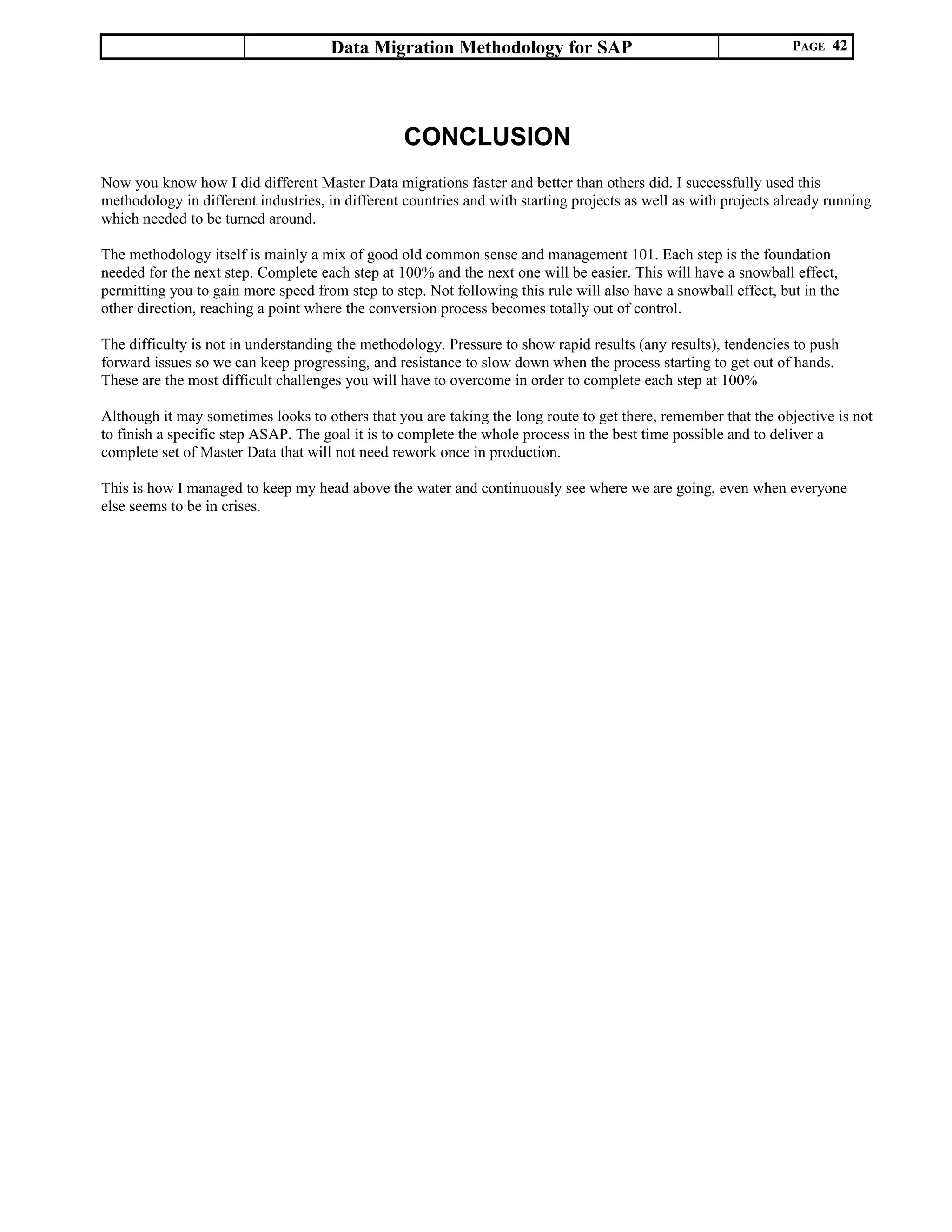 Data Migration Methodology for SAP PAGE 42
CONCLUSION
Now you know how I did different Master Data migrations faster and better than others did. I successfully used this
methodology in different industries, in different countries and with starting projects as well as with projects already running
which needed to be turned around.
The methodology itself is mainly a mix of good old common sense and management 101. Each step is the foundation
needed for the next step. Complete each step at 100% and the next one will be easier. This will have a snowball effect,
permitting you to gain more speed from step to step. Not following this rule will also have a snowball effect, but in the
other direction, reaching a point where the conversion process becomes totally out of control.
The difficulty is not in understanding the methodology. Pressure to show rapid results (any results), tendencies to push
forward issues so we can keep progressing, and resistance to slow down when the process starting to get out of hands.
These are the most difficult challenges you will have to overcome in order to complete each step at 100%
Although it may sometimes looks to others that you are taking the long route to get there, remember that the objective is not
to finish a specific step ASAP. The goal it is to complete the whole process in the best time possible and to deliver a
complete set of Master Data that will not need rework once in production.
This is how I managed to keep my head above the water and continuously see where we are going, even when everyone
else seems to be in crises.
 