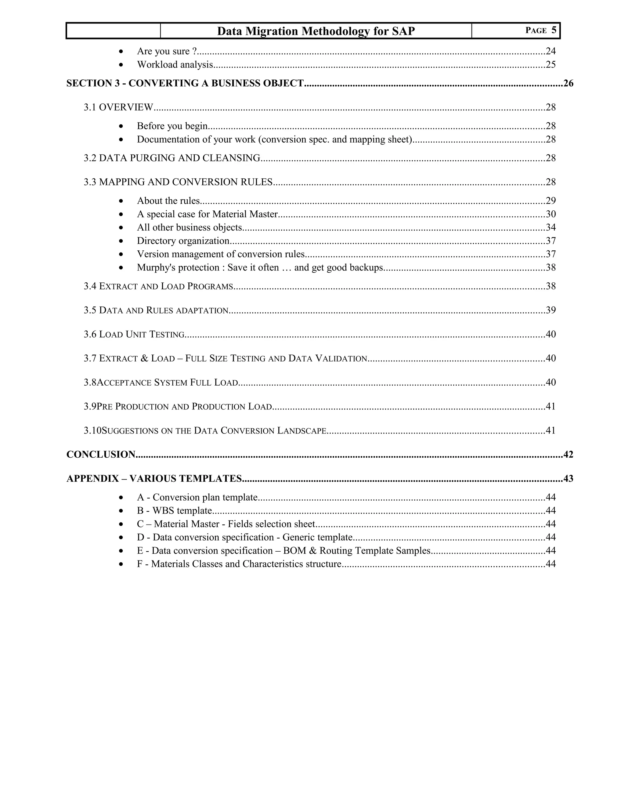 Data Migration Methodology for SAP PAGE 5
• Are you sure ?........................................................................................................................................24
• Workload analysis..................................................................................................................................25
SECTION 3 - CONVERTING A BUSINESS OBJECT.....................................................................................................26
3.1 OVERVIEW.........................................................................................................................................................28
• Before you begin....................................................................................................................................28
• Documentation of your work (conversion spec. and mapping sheet)....................................................28
3.2 DATA PURGING AND CLEANSING...............................................................................................................28
3.3 MAPPING AND CONVERSION RULES..........................................................................................................28
• About the rules.......................................................................................................................................29
• A special case for Material Master........................................................................................................30
• All other business objects......................................................................................................................34
• Directory organization...........................................................................................................................37
• Version management of conversion rules..............................................................................................37
• Murphy's protection : Save it often … and get good backups...............................................................38
3.4 EXTRACT AND LOAD PROGRAMS..........................................................................................................................38
3.5 DATA AND RULES ADAPTATION............................................................................................................................39
3.6 LOAD UNIT TESTING.............................................................................................................................................40
3.7 EXTRACT & LOAD – FULL SIZE TESTING AND DATA VALIDATION.....................................................................40
3.8ACCEPTANCE SYSTEM FULL LOAD........................................................................................................................40
3.9PRE PRODUCTION AND PRODUCTION LOAD...........................................................................................................41
3.10SUGGESTIONS ON THE DATA CONVERSION LANDSCAPE.....................................................................................41
CONCLUSION.......................................................................................................................................................................42
APPENDIX – VARIOUS TEMPLATES.............................................................................................................................43
• A - Conversion plan template................................................................................................................44
• B - WBS template..................................................................................................................................44
• C – Material Master - Fields selection sheet..........................................................................................44
• D - Data conversion specification - Generic template...........................................................................44
• E - Data conversion specification – BOM & Routing Template Samples.............................................44
• F - Materials Classes and Characteristics structure...............................................................................44
 