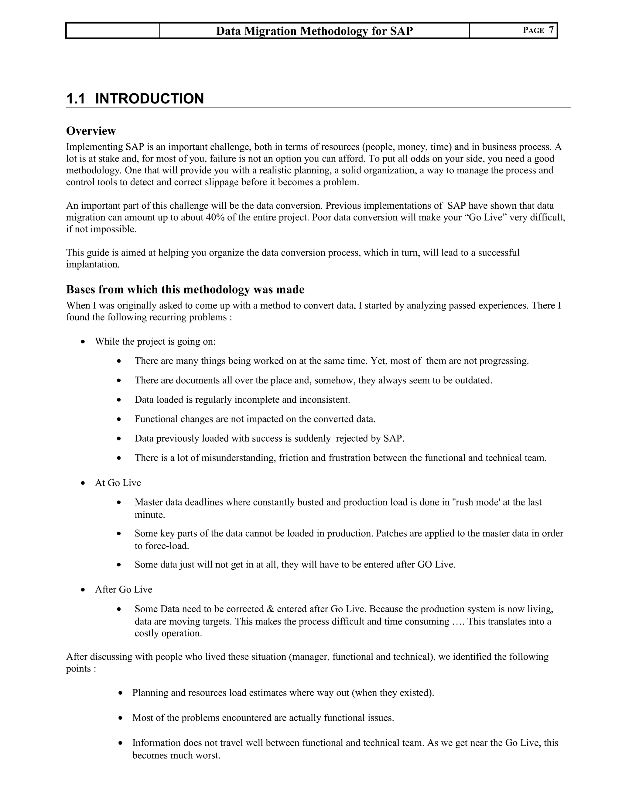 Data Migration Methodology for SAP PAGE 7
1.1 INTRODUCTION
Overview
Implementing SAP is an important challenge, both in terms of resources (people, money, time) and in business process. A
lot is at stake and, for most of you, failure is not an option you can afford. To put all odds on your side, you need a good
methodology. One that will provide you with a realistic planning, a solid organization, a way to manage the process and
control tools to detect and correct slippage before it becomes a problem.
An important part of this challenge will be the data conversion. Previous implementations of SAP have shown that data
migration can amount up to about 40% of the entire project. Poor data conversion will make your “Go Live” very difficult,
if not impossible.
This guide is aimed at helping you organize the data conversion process, which in turn, will lead to a successful
implantation.
Bases from which this methodology was made
When I was originally asked to come up with a method to convert data, I started by analyzing passed experiences. There I
found the following recurring problems :
• While the project is going on:
• There are many things being worked on at the same time. Yet, most of them are not progressing.
• There are documents all over the place and, somehow, they always seem to be outdated.
• Data loaded is regularly incomplete and inconsistent.
• Functional changes are not impacted on the converted data.
• Data previously loaded with success is suddenly rejected by SAP.
• There is a lot of misunderstanding, friction and frustration between the functional and technical team.
• At Go Live
• Master data deadlines where constantly busted and production load is done in ''rush mode' at the last
minute.
• Some key parts of the data cannot be loaded in production. Patches are applied to the master data in order
to force-load.
• Some data just will not get in at all, they will have to be entered after GO Live.
• After Go Live
• Some Data need to be corrected & entered after Go Live. Because the production system is now living,
data are moving targets. This makes the process difficult and time consuming …. This translates into a
costly operation.
After discussing with people who lived these situation (manager, functional and technical), we identified the following
points :
• Planning and resources load estimates where way out (when they existed).
• Most of the problems encountered are actually functional issues.
• Information does not travel well between functional and technical team. As we get near the Go Live, this
becomes much worst.
 