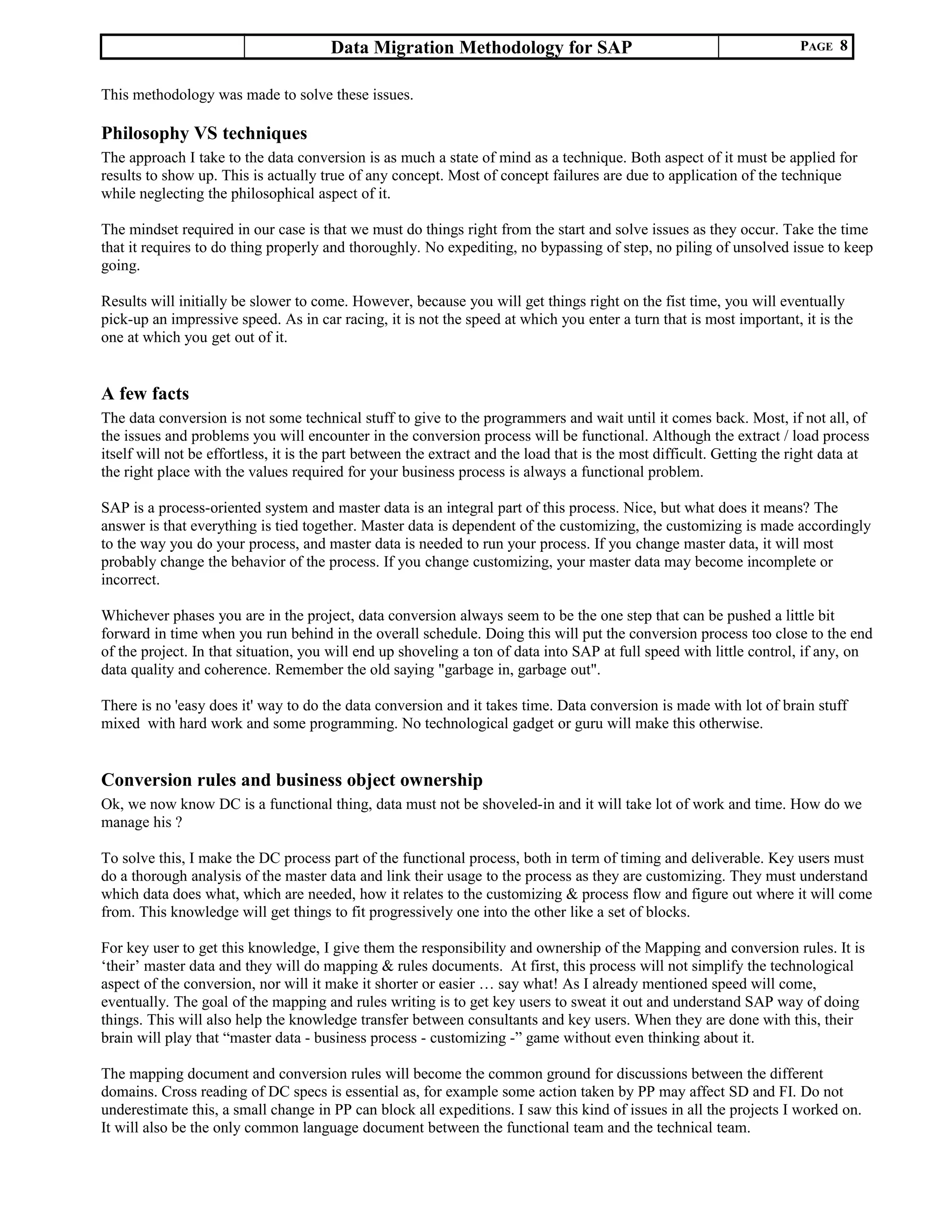 Data Migration Methodology for SAP PAGE 8
This methodology was made to solve these issues.
Philosophy VS techniques
The approach I take to the data conversion is as much a state of mind as a technique. Both aspect of it must be applied for
results to show up. This is actually true of any concept. Most of concept failures are due to application of the technique
while neglecting the philosophical aspect of it.
The mindset required in our case is that we must do things right from the start and solve issues as they occur. Take the time
that it requires to do thing properly and thoroughly. No expediting, no bypassing of step, no piling of unsolved issue to keep
going.
Results will initially be slower to come. However, because you will get things right on the fist time, you will eventually
pick-up an impressive speed. As in car racing, it is not the speed at which you enter a turn that is most important, it is the
one at which you get out of it.
A few facts
The data conversion is not some technical stuff to give to the programmers and wait until it comes back. Most, if not all, of
the issues and problems you will encounter in the conversion process will be functional. Although the extract / load process
itself will not be effortless, it is the part between the extract and the load that is the most difficult. Getting the right data at
the right place with the values required for your business process is always a functional problem.
SAP is a process-oriented system and master data is an integral part of this process. Nice, but what does it means? The
answer is that everything is tied together. Master data is dependent of the customizing, the customizing is made accordingly
to the way you do your process, and master data is needed to run your process. If you change master data, it will most
probably change the behavior of the process. If you change customizing, your master data may become incomplete or
incorrect.
Whichever phases you are in the project, data conversion always seem to be the one step that can be pushed a little bit
forward in time when you run behind in the overall schedule. Doing this will put the conversion process too close to the end
of the project. In that situation, you will end up shoveling a ton of data into SAP at full speed with little control, if any, on
data quality and coherence. Remember the old saying "garbage in, garbage out".
There is no 'easy does it' way to do the data conversion and it takes time. Data conversion is made with lot of brain stuff
mixed with hard work and some programming. No technological gadget or guru will make this otherwise.
Conversion rules and business object ownership
Ok, we now know DC is a functional thing, data must not be shoveled-in and it will take lot of work and time. How do we
manage his ?
To solve this, I make the DC process part of the functional process, both in term of timing and deliverable. Key users must
do a thorough analysis of the master data and link their usage to the process as they are customizing. They must understand
which data does what, which are needed, how it relates to the customizing & process flow and figure out where it will come
from. This knowledge will get things to fit progressively one into the other like a set of blocks.
For key user to get this knowledge, I give them the responsibility and ownership of the Mapping and conversion rules. It is
‘their’ master data and they will do mapping & rules documents. At first, this process will not simplify the technological
aspect of the conversion, nor will it make it shorter or easier … say what! As I already mentioned speed will come,
eventually. The goal of the mapping and rules writing is to get key users to sweat it out and understand SAP way of doing
things. This will also help the knowledge transfer between consultants and key users. When they are done with this, their
brain will play that “master data - business process - customizing -” game without even thinking about it.
The mapping document and conversion rules will become the common ground for discussions between the different
domains. Cross reading of DC specs is essential as, for example some action taken by PP may affect SD and FI. Do not
underestimate this, a small change in PP can block all expeditions. I saw this kind of issues in all the projects I worked on.
It will also be the only common language document between the functional team and the technical team.
 