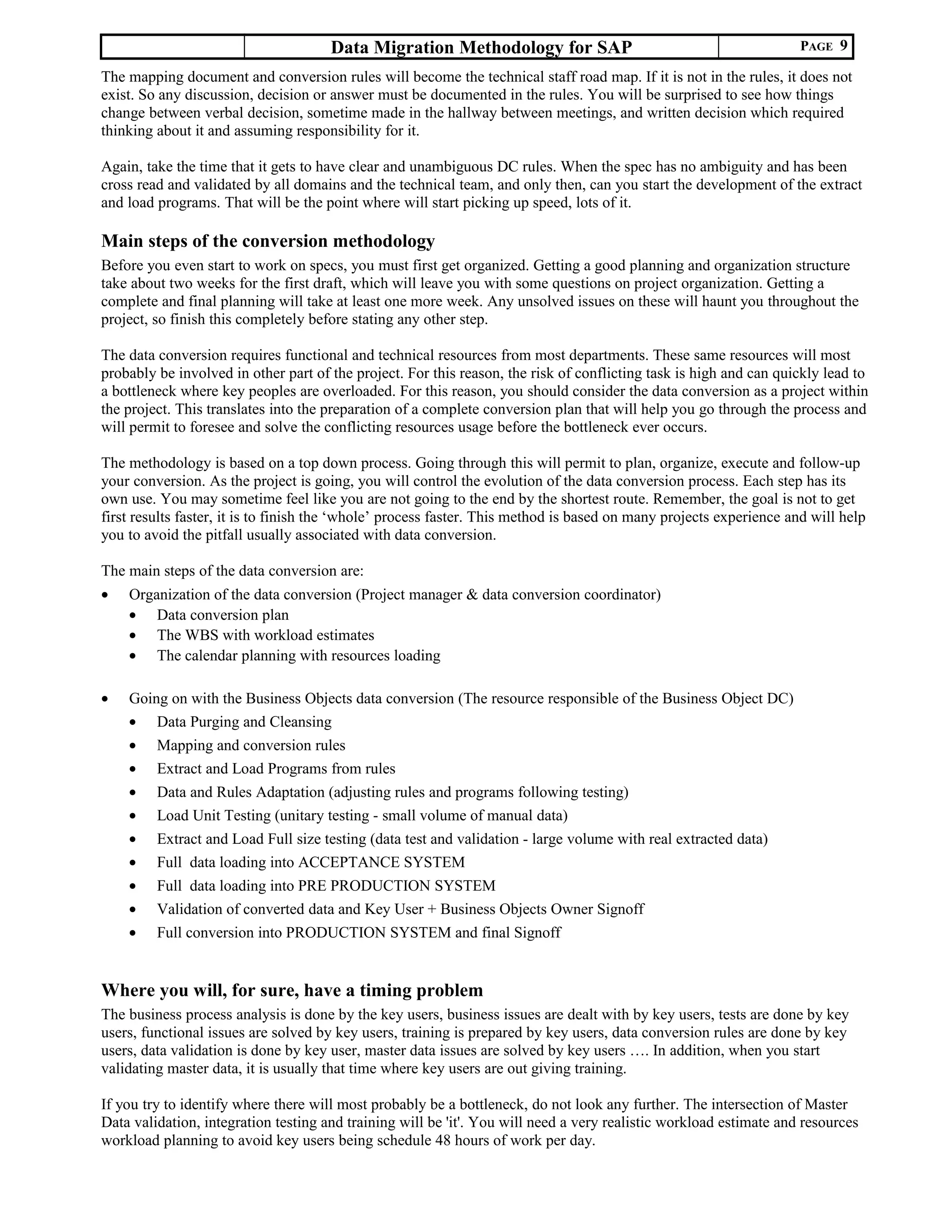 Data Migration Methodology for SAP PAGE 9
The mapping document and conversion rules will become the technical staff road map. If it is not in the rules, it does not
exist. So any discussion, decision or answer must be documented in the rules. You will be surprised to see how things
change between verbal decision, sometime made in the hallway between meetings, and written decision which required
thinking about it and assuming responsibility for it.
Again, take the time that it gets to have clear and unambiguous DC rules. When the spec has no ambiguity and has been
cross read and validated by all domains and the technical team, and only then, can you start the development of the extract
and load programs. That will be the point where will start picking up speed, lots of it.
Main steps of the conversion methodology
Before you even start to work on specs, you must first get organized. Getting a good planning and organization structure
take about two weeks for the first draft, which will leave you with some questions on project organization. Getting a
complete and final planning will take at least one more week. Any unsolved issues on these will haunt you throughout the
project, so finish this completely before stating any other step.
The data conversion requires functional and technical resources from most departments. These same resources will most
probably be involved in other part of the project. For this reason, the risk of conflicting task is high and can quickly lead to
a bottleneck where key peoples are overloaded. For this reason, you should consider the data conversion as a project within
the project. This translates into the preparation of a complete conversion plan that will help you go through the process and
will permit to foresee and solve the conflicting resources usage before the bottleneck ever occurs.
The methodology is based on a top down process. Going through this will permit to plan, organize, execute and follow-up
your conversion. As the project is going, you will control the evolution of the data conversion process. Each step has its
own use. You may sometime feel like you are not going to the end by the shortest route. Remember, the goal is not to get
first results faster, it is to finish the ‘whole’ process faster. This method is based on many projects experience and will help
you to avoid the pitfall usually associated with data conversion.
The main steps of the data conversion are:
• Organization of the data conversion (Project manager & data conversion coordinator)
• Data conversion plan
• The WBS with workload estimates
• The calendar planning with resources loading
• Going on with the Business Objects data conversion (The resource responsible of the Business Object DC)
• Data Purging and Cleansing
• Mapping and conversion rules
• Extract and Load Programs from rules
• Data and Rules Adaptation (adjusting rules and programs following testing)
• Load Unit Testing (unitary testing - small volume of manual data)
• Extract and Load Full size testing (data test and validation - large volume with real extracted data)
• Full data loading into ACCEPTANCE SYSTEM
• Full data loading into PRE PRODUCTION SYSTEM
• Validation of converted data and Key User + Business Objects Owner Signoff
• Full conversion into PRODUCTION SYSTEM and final Signoff
Where you will, for sure, have a timing problem
The business process analysis is done by the key users, business issues are dealt with by key users, tests are done by key
users, functional issues are solved by key users, training is prepared by key users, data conversion rules are done by key
users, data validation is done by key user, master data issues are solved by key users …. In addition, when you start
validating master data, it is usually that time where key users are out giving training.
If you try to identify where there will most probably be a bottleneck, do not look any further. The intersection of Master
Data validation, integration testing and training will be 'it'. You will need a very realistic workload estimate and resources
workload planning to avoid key users being schedule 48 hours of work per day.
 