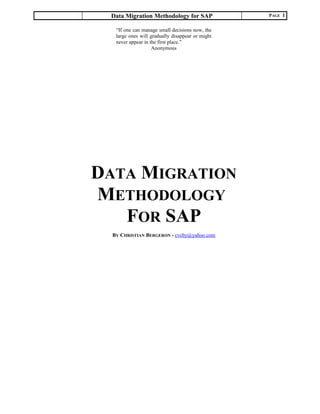 Data Migration Methodology for SAP PAGE 1
DATA MIGRATION
METHODOLOGY
FOR SAP
BY CHRISTIAN BERGERON - cvcby@yahoo.com
“If one can manage small decisions now, the
large ones will gradually disappear or might
never appear in the first place.”
Anonymous
 