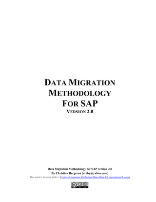 DATA MIGRATION
METHODOLOGY
FOR SAP
VERSION 2.0
Data Migration Methodology for SAP version 2.0
By Christian Bergeron (cvcby@yahoo.com)
This work is licensed under a Creative Commons Attribution-ShareAlike 4.0 International License
 