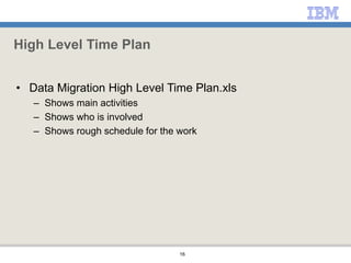 16
High Level Time Plan
• Data Migration High Level Time Plan.xls
– Shows main activities
– Shows who is involved
– Shows rough schedule for the work
 