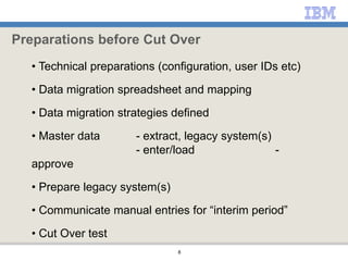 8
• Technical preparations (configuration, user IDs etc)
• Data migration spreadsheet and mapping
• Data migration strategies defined
• Master data - extract, legacy system(s)
- enter/load -
approve
• Prepare legacy system(s)
• Communicate manual entries for “interim period”
• Cut Over test
Preparations before Cut Over
 