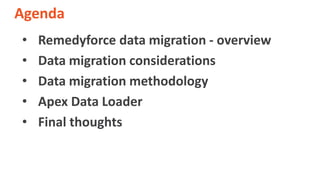 Agenda
• Remedyforce data migration - overview
• Data migration considerations
• Data migration methodology
• Apex Data Lo...