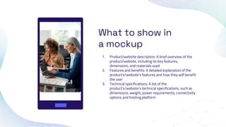 What to show in
a mockup
1. Product/website description: A brief overview of the
product/website, including its key features,
dimensions, and materials used
2. Features and benefits: A detailed explanation of the
product's/website's features and how they will benefit
the user
3. Technical specifications: A list of the
product's/website's technical specifications, such as
dimensions, weight, power requirements, connectivity
options and hosting platform
 