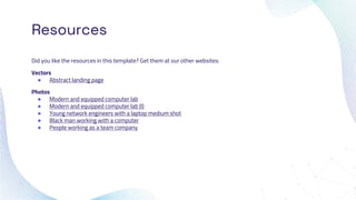 Resources
Did you like the resources in this template? Get them at our other websites:
Vectors
● Abstract landing page
Photos
● Modern and equipped computer lab
● Modern and equipped computer lab (I)
● Young network engineers with a laptop medium shot
● Black man working with a computer
● People working as a team company
 