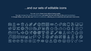 You can resize these icons without losing quality.
You can change the stroke and fill color; just select the icon and click on the paint bucket/pen.
In Google Slides, you can also use Flaticon’s extension, allowing you to customize and add even more icons.
...and our sets of editable icons
 