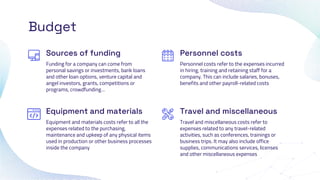 Equipment and materials
Budget
Funding for a company can come from
personal savings or investments, bank loans
and other loan options, venture capital and
angel investors, grants, competitions or
programs, crowdfunding…
Personnel costs refer to the expenses incurred
in hiring, training and retaining staff for a
company. This can include salaries, bonuses,
benefits and other payroll-related costs
Equipment and materials costs refer to all the
expenses related to the purchasing,
maintenance and upkeep of any physical items
used in production or other business processes
inside the company
Travel and miscellaneous costs refer to
expenses related to any travel-related
activities, such as conferences, trainings or
business trips. It may also include office
supplies, communications services, licenses
and other miscellaneous expenses
Sources of funding Personnel costs
Travel and miscellaneous
 