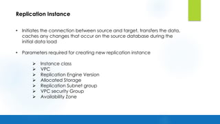 Replication Instance
• Initiates the connection between source and target, transfers the data,
caches any changes that occur on the source database during the
initial data load
• Parameters required for creating new replication instance
Ø Instance class
Ø VPC
Ø Replication Engine Version
Ø Allocated Storage
Ø Replication Subnet group
Ø VPC security Group
Ø Availability Zone
 