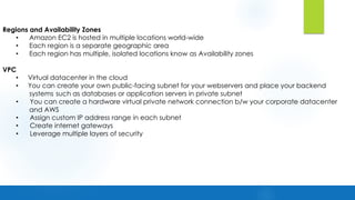 Regions and Availability Zones
• Amazon EC2 is hosted in multiple locations world-wide
• Each region is a separate geographic area
• Each region has multiple, isolated locations know as Availability zones
VPC
• Virtual datacenter in the cloud
• You can create your own public-facing subnet for your webservers and place your backend
systems such as databases or application servers in private subnet
• You can create a hardware virtual private network connection b/w your corporate datacenter
and AWS
• Assign custom IP address range in each subnet
• Create internet gateways
• Leverage multiple layers of security
 