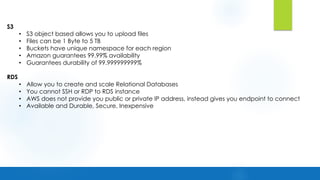S3
• S3 object based allows you to upload files
• Files can be 1 Byte to 5 TB
• Buckets have unique namespace for each region
• Amazon guarantees 99.99% availability
• Guarantees durability of 99.999999999%
RDS
• Allow you to create and scale Relational Databases
• You cannot SSH or RDP to RDS instance
• AWS does not provide you public or private IP address, instead gives you endpoint to connect
• Available and Durable, Secure, Inexpensive
 