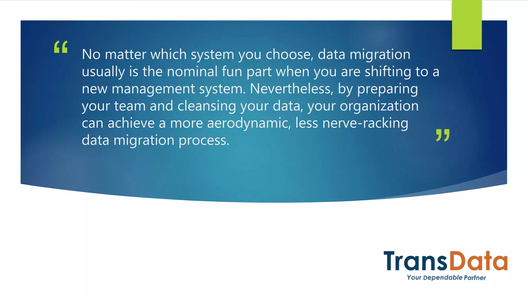 ”
“ No matter which system you choose, data migration
usually is the nominal fun part when you are shifting to a
new management system. Nevertheless, by preparing
your team and cleansing your data, your organization
can achieve a more aerodynamic, less nerve-racking
data migration process.
 