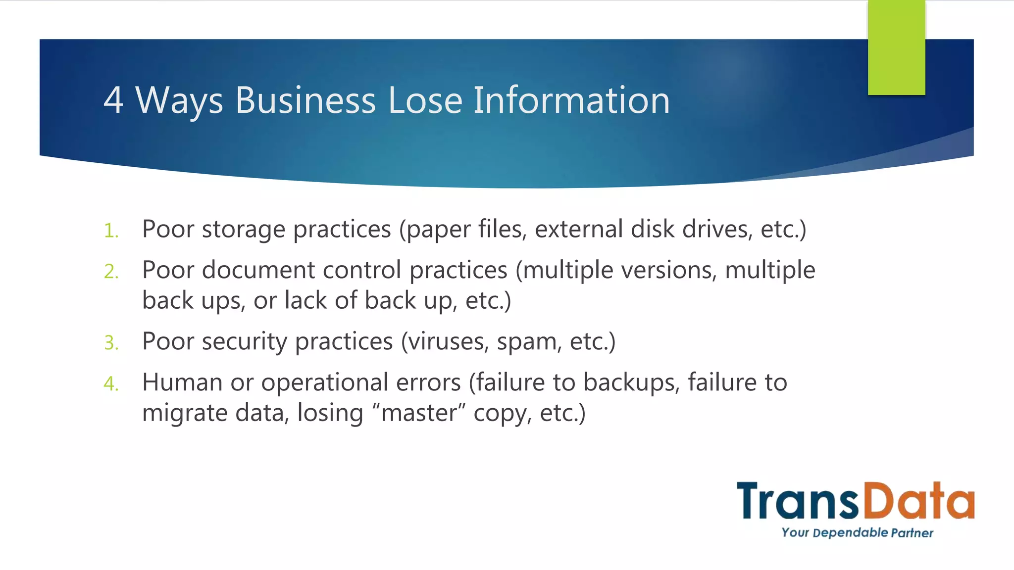 4 Ways Business Lose Information
1. Poor storage practices (paper files, external disk drives, etc.)
2. Poor document control practices (multiple versions, multiple
back ups, or lack of back up, etc.)
3. Poor security practices (viruses, spam, etc.)
4. Human or operational errors (failure to backups, failure to
migrate data, losing “master” copy, etc.)
 