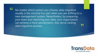 ”
“ No matter which system you choose, data migration
usually is the nominal fun part when you are shifting to a
new management system. Nevertheless, by preparing
your team and cleansing your data, your organization
can achieve a more aerodynamic, less nerve-racking
data migration process.
 