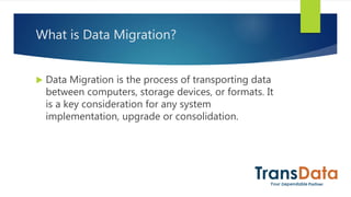 What is Data Migration?
 Data Migration is the process of transporting data
between computers, storage devices, or formats. It
is a key consideration for any system
implementation, upgrade or consolidation.
 