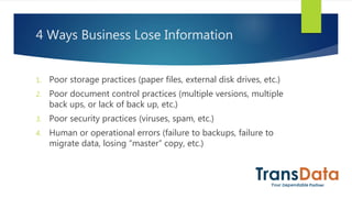 4 Ways Business Lose Information
1. Poor storage practices (paper files, external disk drives, etc.)
2. Poor document control practices (multiple versions, multiple
back ups, or lack of back up, etc.)
3. Poor security practices (viruses, spam, etc.)
4. Human or operational errors (failure to backups, failure to
migrate data, losing “master” copy, etc.)
 