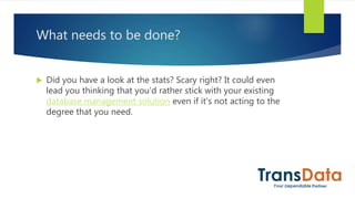 What needs to be done?
 Did you have a look at the stats? Scary right? It could even
lead you thinking that you'd rather stick with your existing
database management solution even if it's not acting to the
degree that you need.
 