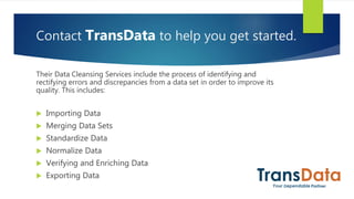 Contact TransData to help you get started.
Their Data Cleansing Services include the process of identifying and
rectifying errors and discrepancies from a data set in order to improve its
quality. This includes:
 Importing Data
 Merging Data Sets
 Standardize Data
 Normalize Data
 Verifying and Enriching Data
 Exporting Data
 