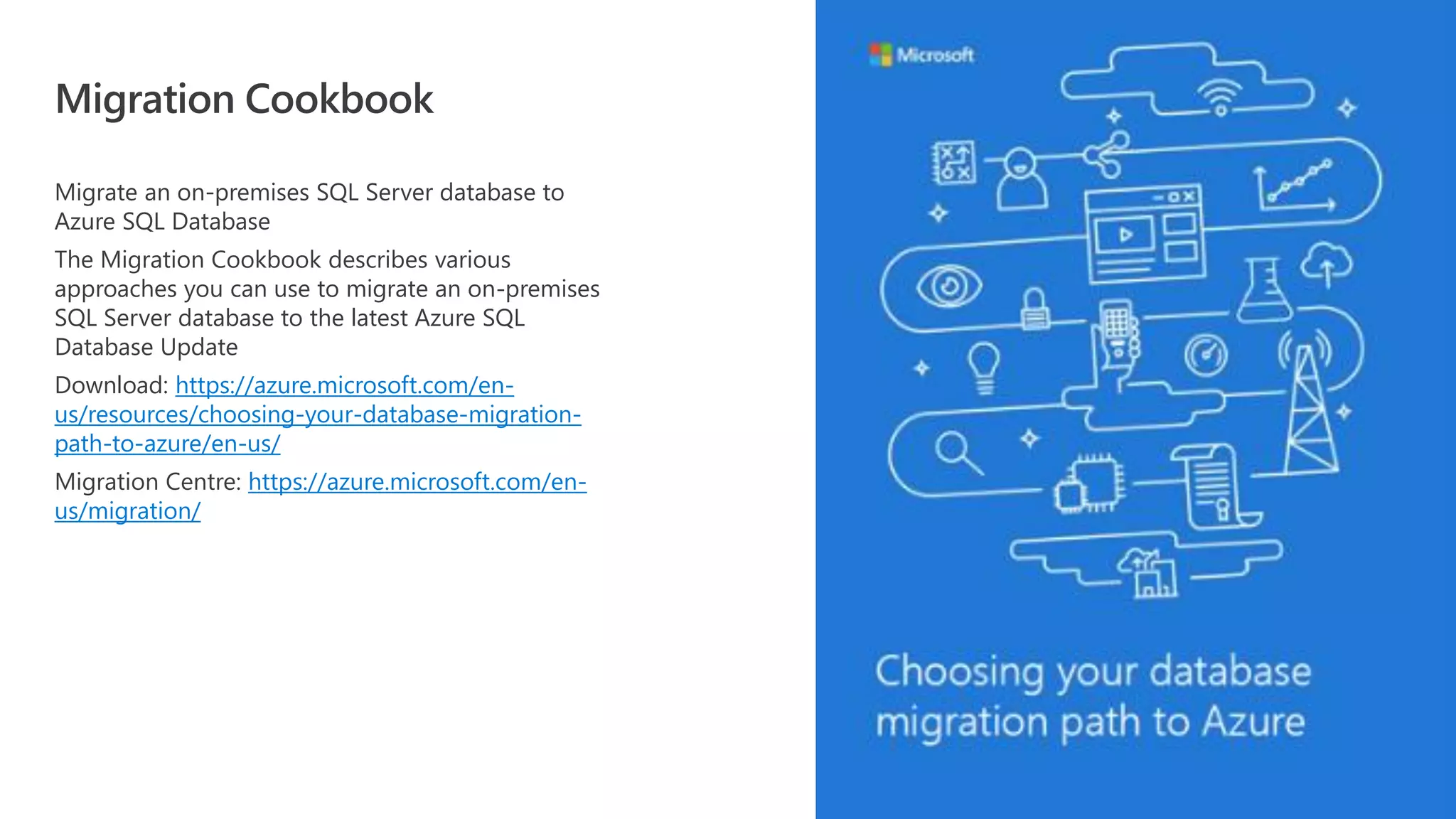 Migrate an on-premises SQL Server database to Azure SQL Database The Migration Cookbook describes various approaches you can use to migrate an on-premises SQL Server database to the latest Azure SQL Database Update Download: https://azure.microsoft.com/en- us/resources/choosing-your-database-migration- path-to-azure/en-us/ Migration Centre: https://azure.microsoft.com/en- us/migration/ Migration Cookbook 
