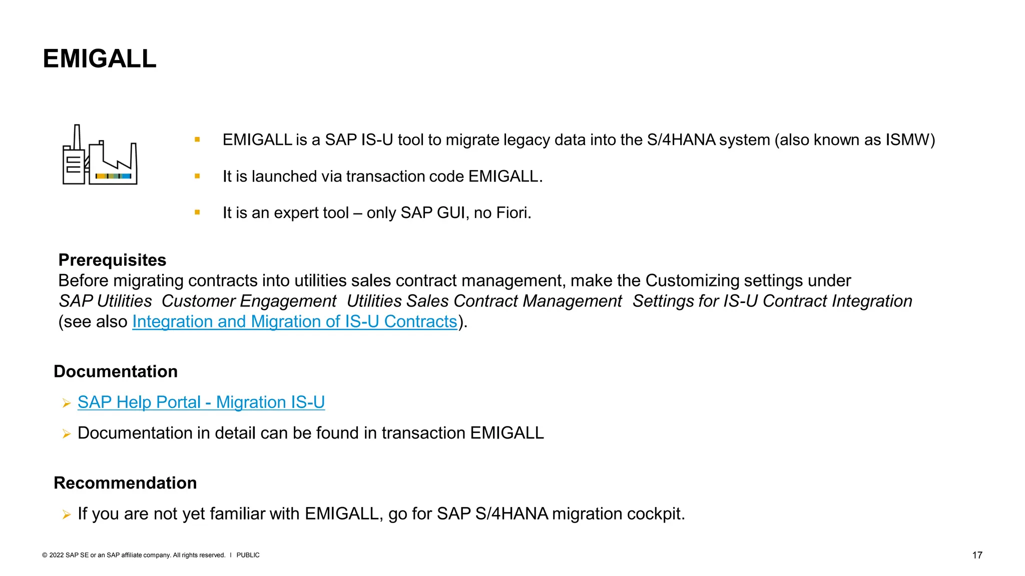 17
PUBLIC
© 2022 SAP SE or an SAP affiliate company. All rights reserved. ǀ
▪ EMIGALL is a SAP IS-U tool to migrate legacy data into the S/4HANA system (also known as ISMW)
▪ It is launched via transaction code EMIGALL.
▪ It is an expert tool – only SAP GUI, no Fiori.
EMIGALL
Prerequisites
Before migrating contracts into utilities sales contract management, make the Customizing settings under
SAP Utilities Customer Engagement Utilities Sales Contract Management Settings for IS-U Contract Integration
(see also Integration and Migration of IS-U Contracts).
Documentation
➢ SAP Help Portal - Migration IS-U
➢ Documentation in detail can be found in transaction EMIGALL
Recommendation
➢ If you are not yet familiar with EMIGALL, go for SAP S/4HANA migration cockpit.
 