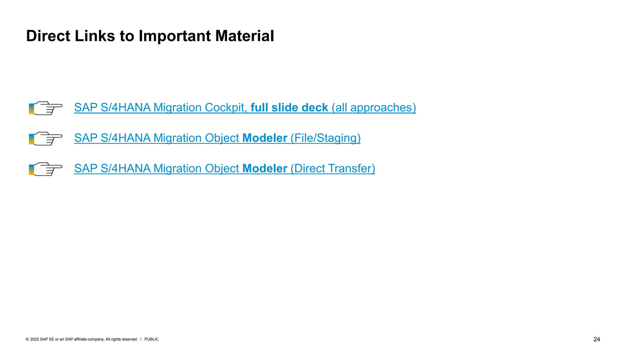 24
PUBLIC
© 2022 SAP SE or an SAP affiliate company. All rights reserved. ǀ
Direct Links to Important Material
SAP S/4HANA Migration Object Modeler (Direct Transfer)
SAP S/4HANA Migration Object Modeler (File/Staging)
SAP S/4HANA Migration Cockpit, full slide deck (all approaches)
 