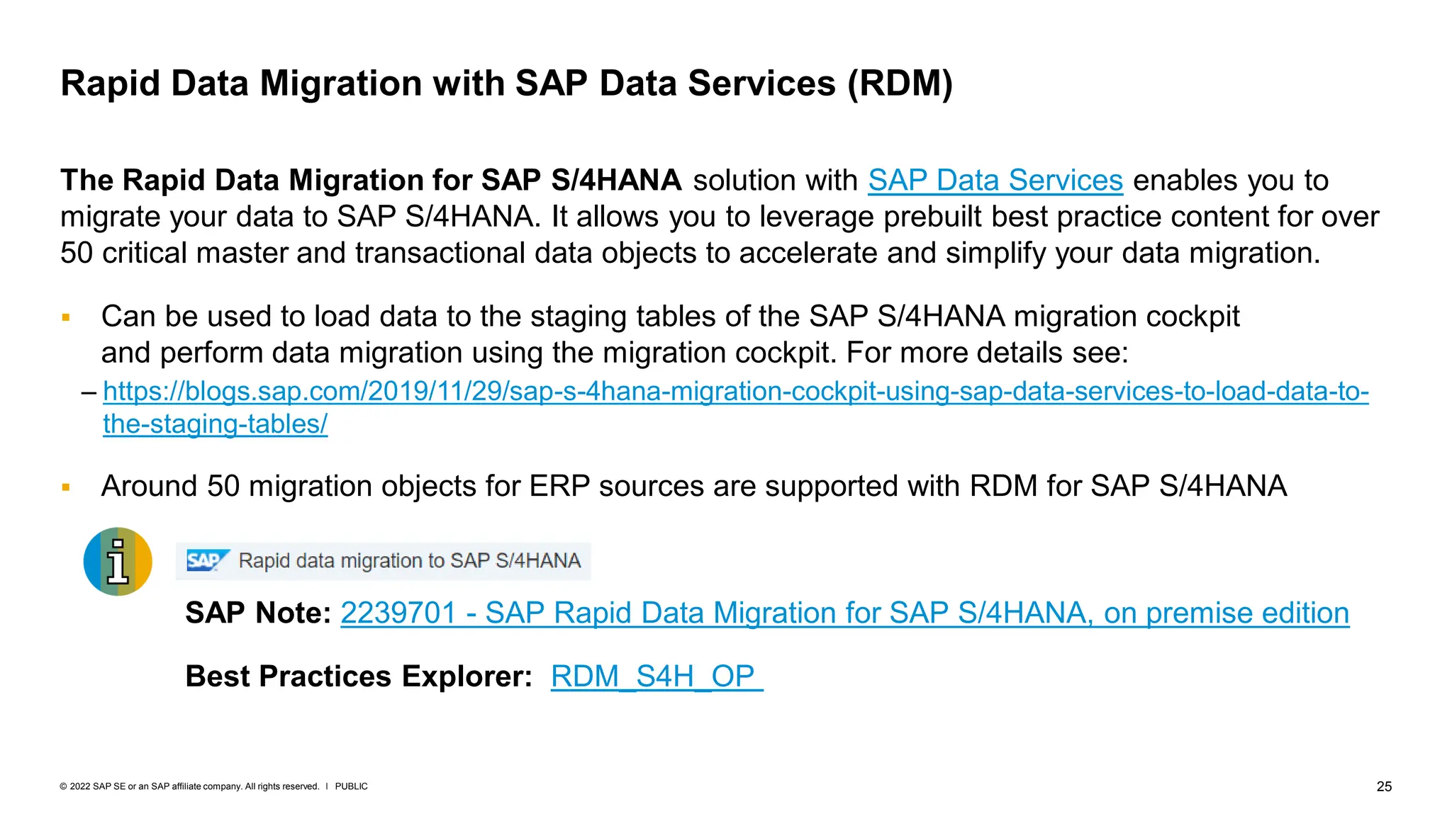 25
PUBLIC
© 2022 SAP SE or an SAP affiliate company. All rights reserved. ǀ
The Rapid Data Migration for SAP S/4HANA solution with SAP Data Services enables you to
migrate your data to SAP S/4HANA. It allows you to leverage prebuilt best practice content for over
50 critical master and transactional data objects to accelerate and simplify your data migration.
▪ Can be used to load data to the staging tables of the SAP S/4HANA migration cockpit
and perform data migration using the migration cockpit. For more details see:
– https://blogs.sap.com/2019/11/29/sap-s-4hana-migration-cockpit-using-sap-data-services-to-load-data-to-
the-staging-tables/
▪ Around 50 migration objects for ERP sources are supported with RDM for SAP S/4HANA
SAP Note: 2239701 - SAP Rapid Data Migration for SAP S/4HANA, on premise edition
Best Practices Explorer: RDM_S4H_OP
Rapid Data Migration with SAP Data Services (RDM)
 