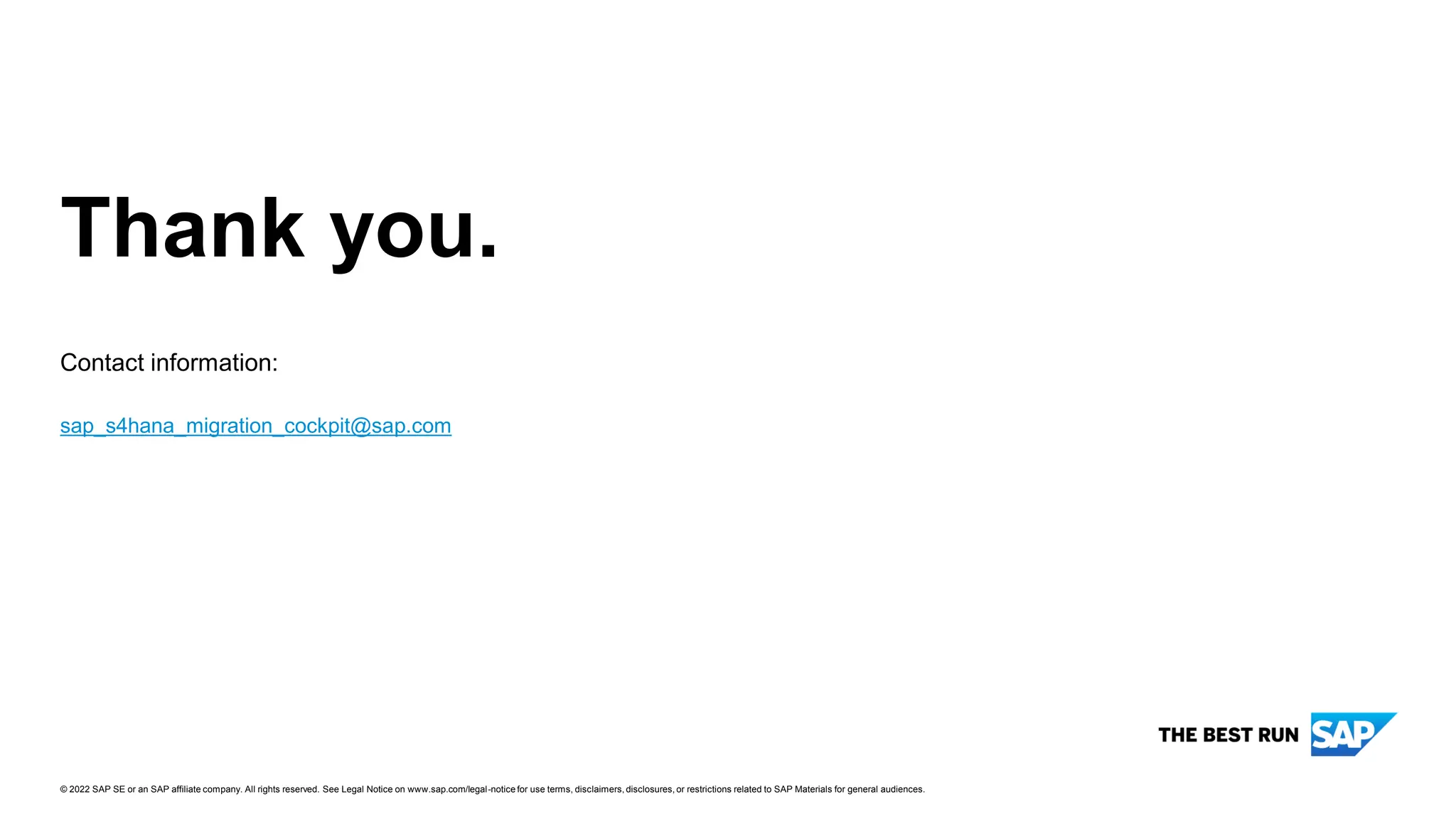 26
PUBLIC
© 2022 SAP SE or an SAP affiliate company. All rights reserved. ǀ
Contact information:
Thank you.
© 2022 SAP SE or an SAP affiliate company. All rights reserved. See Legal Notice on www.sap.com/legal-notice for use terms, disclaimers, disclosures, or restrictions related to SAP Materials for general audiences.
sap_s4hana_migration_cockpit@sap.com
 