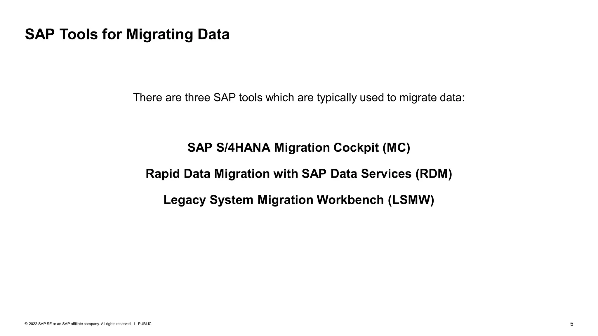 5
PUBLIC
© 2022 SAP SE or an SAP affiliate company. All rights reserved. ǀ
There are three SAP tools which are typically used to migrate data:
SAP S/4HANA Migration Cockpit (MC)
Rapid Data Migration with SAP Data Services (RDM)
Legacy System Migration Workbench (LSMW)
SAP Tools for Migrating Data
 