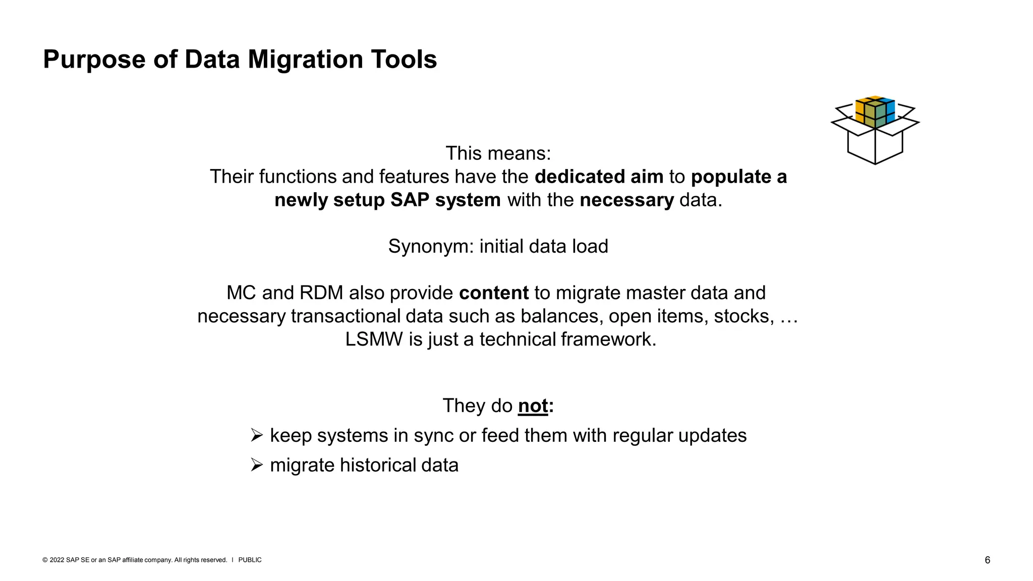 6
PUBLIC
© 2022 SAP SE or an SAP affiliate company. All rights reserved. ǀ
This means:
Their functions and features have the dedicated aim to populate a
newly setup SAP system with the necessary data.
Synonym: initial data load
MC and RDM also provide content to migrate master data and
necessary transactional data such as balances, open items, stocks, …
LSMW is just a technical framework.
Purpose of Data Migration Tools
They do not:
➢ keep systems in sync or feed them with regular updates
➢ migrate historical data
 