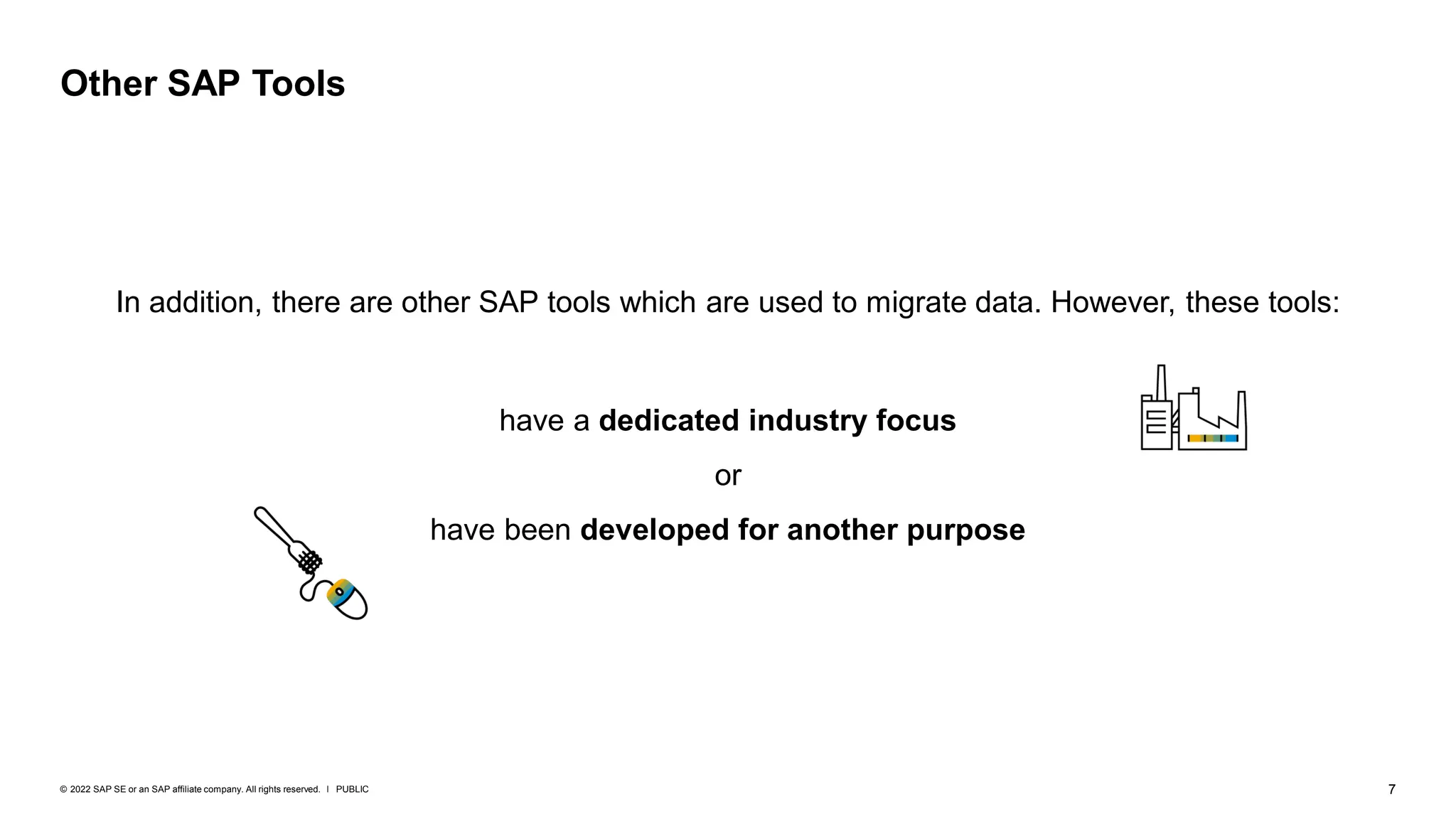 7
PUBLIC
© 2022 SAP SE or an SAP affiliate company. All rights reserved. ǀ
In addition, there are other SAP tools which are used to migrate data. However, these tools:
have a dedicated industry focus
or
have been developed for another purpose
Other SAP Tools
 