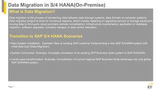 Page 1
Data Migration in S/4 HANA(On-Premise)
What is Data Migration?
Data migration is the process of transferring data between data storage systems, data formats or computer systems.
Data migration project is done for numerous reasons, which include replacing or upgrading servers or storage equipment,
moving data to third-party cloud providers website consolidation, infrastructure maintenance, application or database
migration, software upgrades, company mergers or data centre relocation.
Transition to SAP S/4 HANA Scenarios
New System installation: Example: New or existing SAP customer implementing a new SAP S/4HANA system with
initial data load (Data Migration).
System Conversion: Example: Complete conversion of an existing SAP Business Suite system to SAP S/4HANA.
Lands cape transformation: Example: Consolidation of current regional SAP Business Suite landscape into one global
SAP S/4HANA system.
 