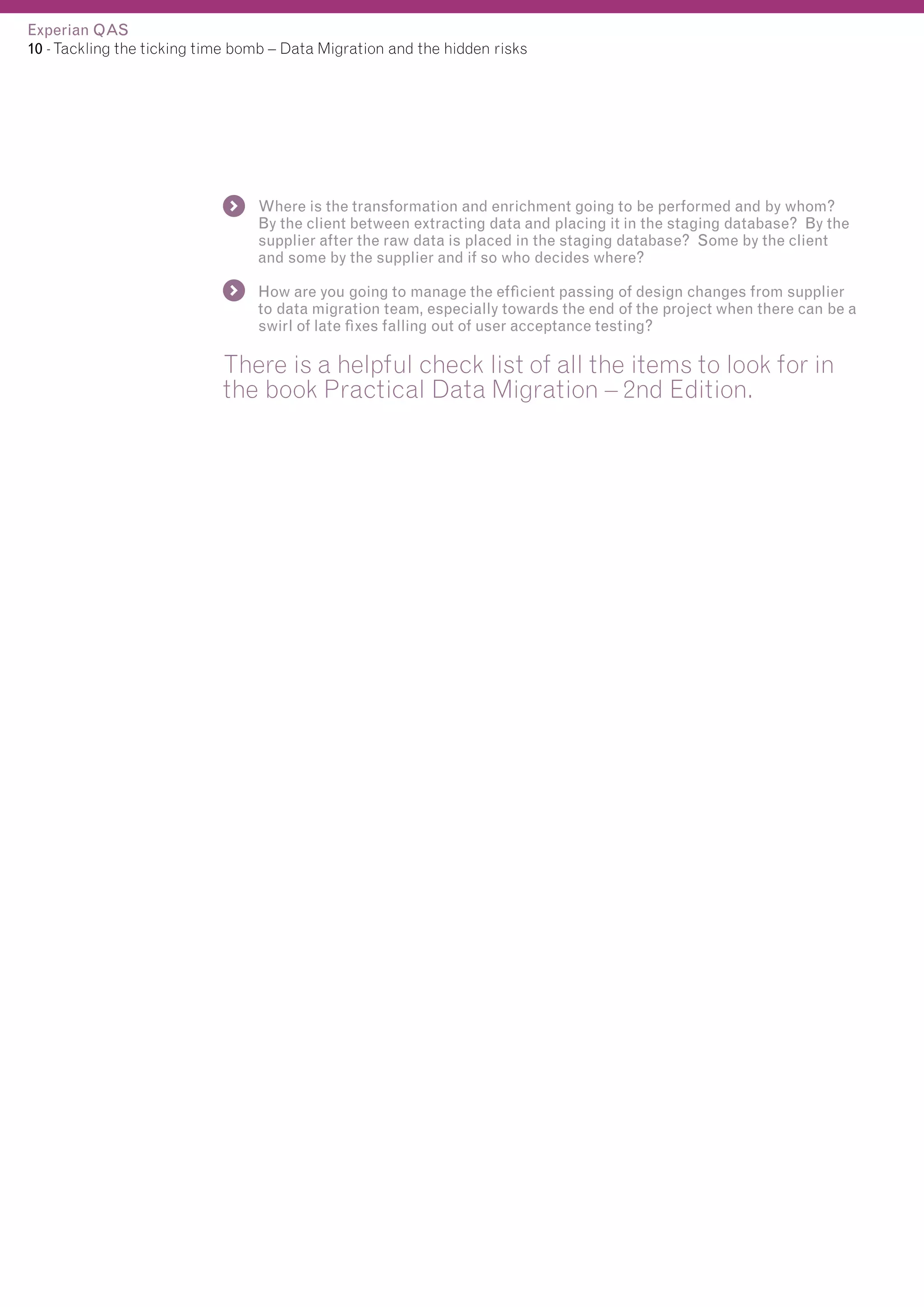 Experian QAS
10 - Tackling the ticking time bomb – Data Migration and the hidden risks

Where is the transformation and enrichment going to be performed and by whom?
By the client between extracting data and placing it in the staging database? By the
supplier after the raw data is placed in the staging database? Some by the client
and some by the supplier and if so who decides where?
How are you going to manage the efficient passing of design changes from supplier
to data migration team, especially towards the end of the project when there can be a
swirl of late fixes falling out of user acceptance testing?

There is a helpful check list of all the items to look for in
the book Practical Data Migration – 2nd Edition.

 