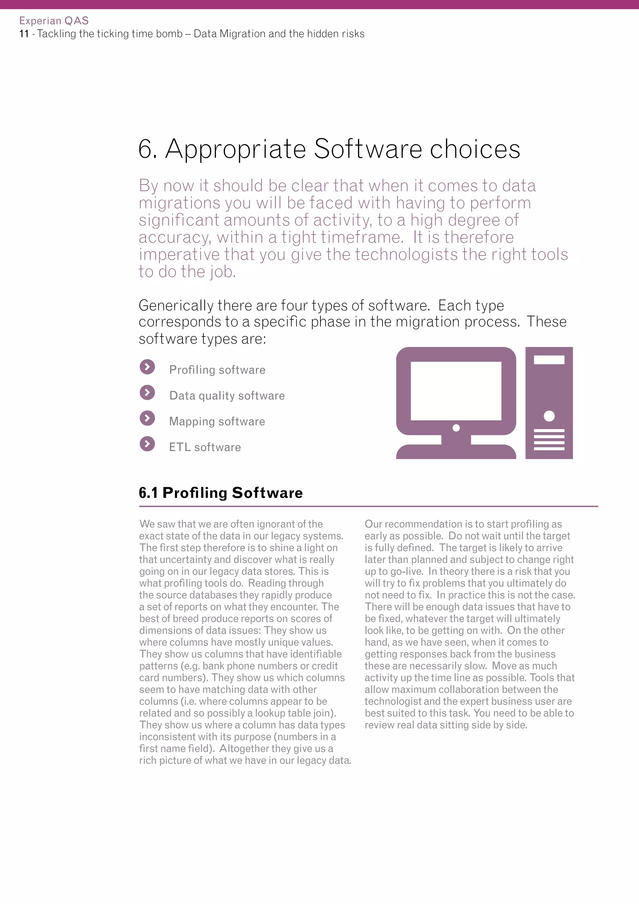 Experian QAS
11 - Tackling the ticking time bomb – Data Migration and the hidden risks

6. Appropriate Software choices
By now it should be clear that when it comes to data
migrations you will be faced with having to perform
significant amounts of activity, to a high degree of
accuracy, within a tight timeframe. It is therefore
imperative that you give the technologists the right tools
to do the job.
Generically there are four types of software. Each type
corresponds to a specific phase in the migration process. These
software types are:
Profiling software
Data quality software
Mapping software
ETL software

6.1 Profiling Software
We saw that we are often ignorant of the
exact state of the data in our legacy systems.
The first step therefore is to shine a light on
that uncertainty and discover what is really
going on in our legacy data stores. This is
what profiling tools do. Reading through
the source databases they rapidly produce
a set of reports on what they encounter. The
best of breed produce reports on scores of
dimensions of data issues: They show us
where columns have mostly unique values.
They show us columns that have identifiable
patterns (e.g. bank phone numbers or credit
card numbers). They show us which columns
seem to have matching data with other
columns (i.e. where columns appear to be
related and so possibly a lookup table join).
They show us where a column has data types
inconsistent with its purpose (numbers in a
first name field). Altogether they give us a
rich picture of what we have in our legacy data.

Our recommendation is to start profiling as
early as possible. Do not wait until the target
is fully defined. The target is likely to arrive
later than planned and subject to change right
up to go-live. In theory there is a risk that you
will try to fix problems that you ultimately do
not need to fix. In practice this is not the case.
There will be enough data issues that have to
be fixed, whatever the target will ultimately
look like, to be getting on with. On the other
hand, as we have seen, when it comes to
getting responses back from the business
these are necessarily slow. Move as much
activity up the time line as possible. Tools that
allow maximum collaboration between the
technologist and the expert business user are
best suited to this task. You need to be able to
review real data sitting side by side.

 