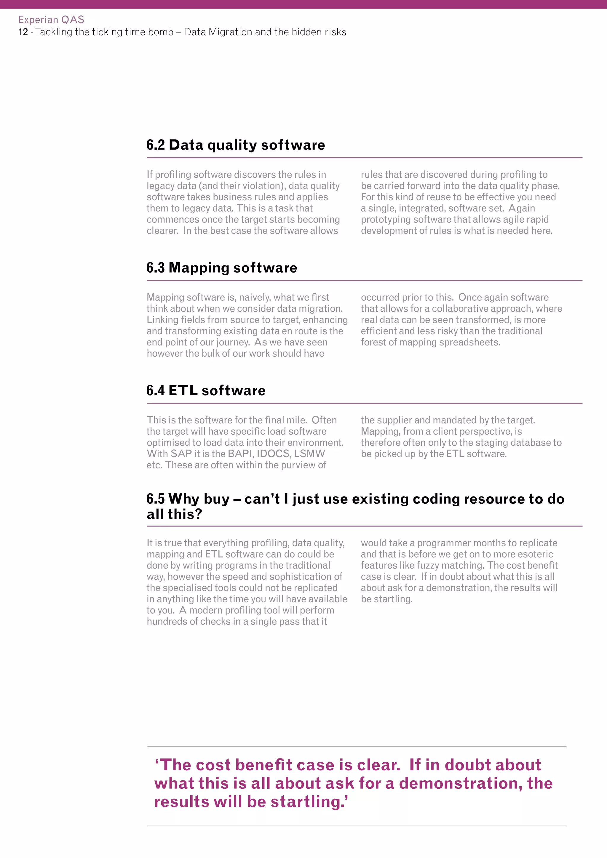 Experian QAS
12 - Tackling the ticking time bomb – Data Migration and the hidden risks

6.2 Data quality software
If profiling software discovers the rules in
legacy data (and their violation), data quality
software takes business rules and applies
them to legacy data. This is a task that
commences once the target starts becoming
clearer. In the best case the software allows

rules that are discovered during profiling to
be carried forward into the data quality phase.
For this kind of reuse to be effective you need
a single, integrated, software set. Again
prototyping software that allows agile rapid
development of rules is what is needed here.

6.3 Mapping software
Mapping software is, naively, what we first
think about when we consider data migration.
Linking fields from source to target, enhancing
and transforming existing data en route is the
end point of our journey. As we have seen
however the bulk of our work should have

occurred prior to this. Once again software
that allows for a collaborative approach, where
real data can be seen transformed, is more
efficient and less risky than the traditional
forest of mapping spreadsheets.

6.4 ETL software
This is the software for the final mile. Often
the target will have specific load software
optimised to load data into their environment.
With SAP it is the BAPI, IDOCS, LSMW
etc. These are often within the purview of

the supplier and mandated by the target.
Mapping, from a client perspective, is
therefore often only to the staging database to
be picked up by the ETL software.

6.5 Why buy – can’t I just use existing coding resource to do
all this?
It is true that everything profiling, data quality,
mapping and ETL software can do could be
done by writing programs in the traditional
way, however the speed and sophistication of
the specialised tools could not be replicated
in anything like the time you will have available
to you. A modern profiling tool will perform
hundreds of checks in a single pass that it

would take a programmer months to replicate
and that is before we get on to more esoteric
features like fuzzy matching. The cost benefit
case is clear. If in doubt about what this is all
about ask for a demonstration, the results will
be startling.

‘The cost benefit case is clear. If in doubt about
what this is all about ask for a demonstration, the
results will be startling.’

 