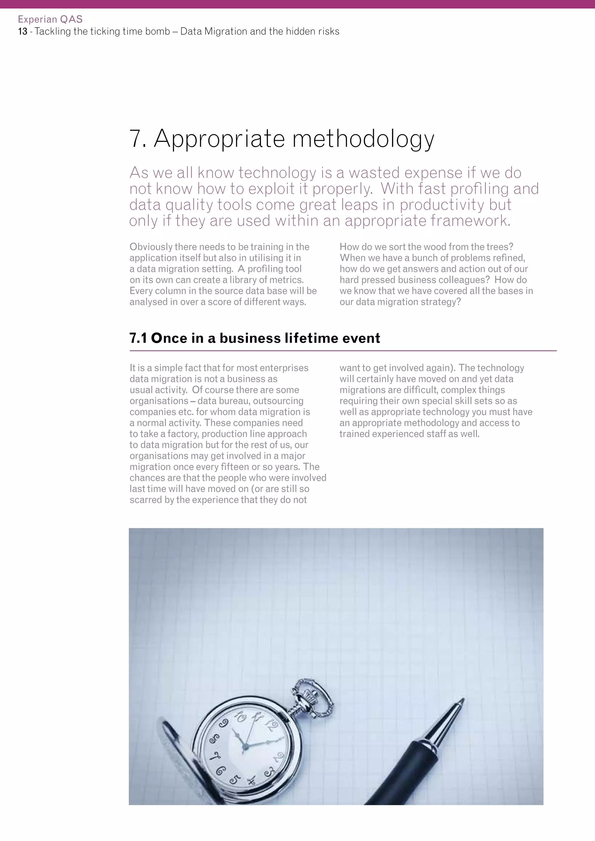 Experian QAS
13 - Tackling the ticking time bomb – Data Migration and the hidden risks

7. Appropriate methodology
As we all know technology is a wasted expense if we do
not know how to exploit it properly. With fast profiling and
data quality tools come great leaps in productivity but
only if they are used within an appropriate framework.
Obviously there needs to be training in the
application itself but also in utilising it in
a data migration setting. A profiling tool
on its own can create a library of metrics.
Every column in the source data base will be
analysed in over a score of different ways.

How do we sort the wood from the trees?
When we have a bunch of problems refined,
how do we get answers and action out of our
hard pressed business colleagues? How do
we know that we have covered all the bases in
our data migration strategy?

7.1 Once in a business lifetime event
It is a simple fact that for most enterprises
data migration is not a business as
usual activity. Of course there are some
organisations – data bureau, outsourcing
companies etc. for whom data migration is
a normal activity. These companies need
to take a factory, production line approach
to data migration but for the rest of us, our
organisations may get involved in a major
migration once every fifteen or so years. The
chances are that the people who were involved
last time will have moved on (or are still so
scarred by the experience that they do not

want to get involved again). The technology
will certainly have moved on and yet data
migrations are difficult, complex things
requiring their own special skill sets so as
well as appropriate technology you must have
an appropriate methodology and access to
trained experienced staff as well.

 