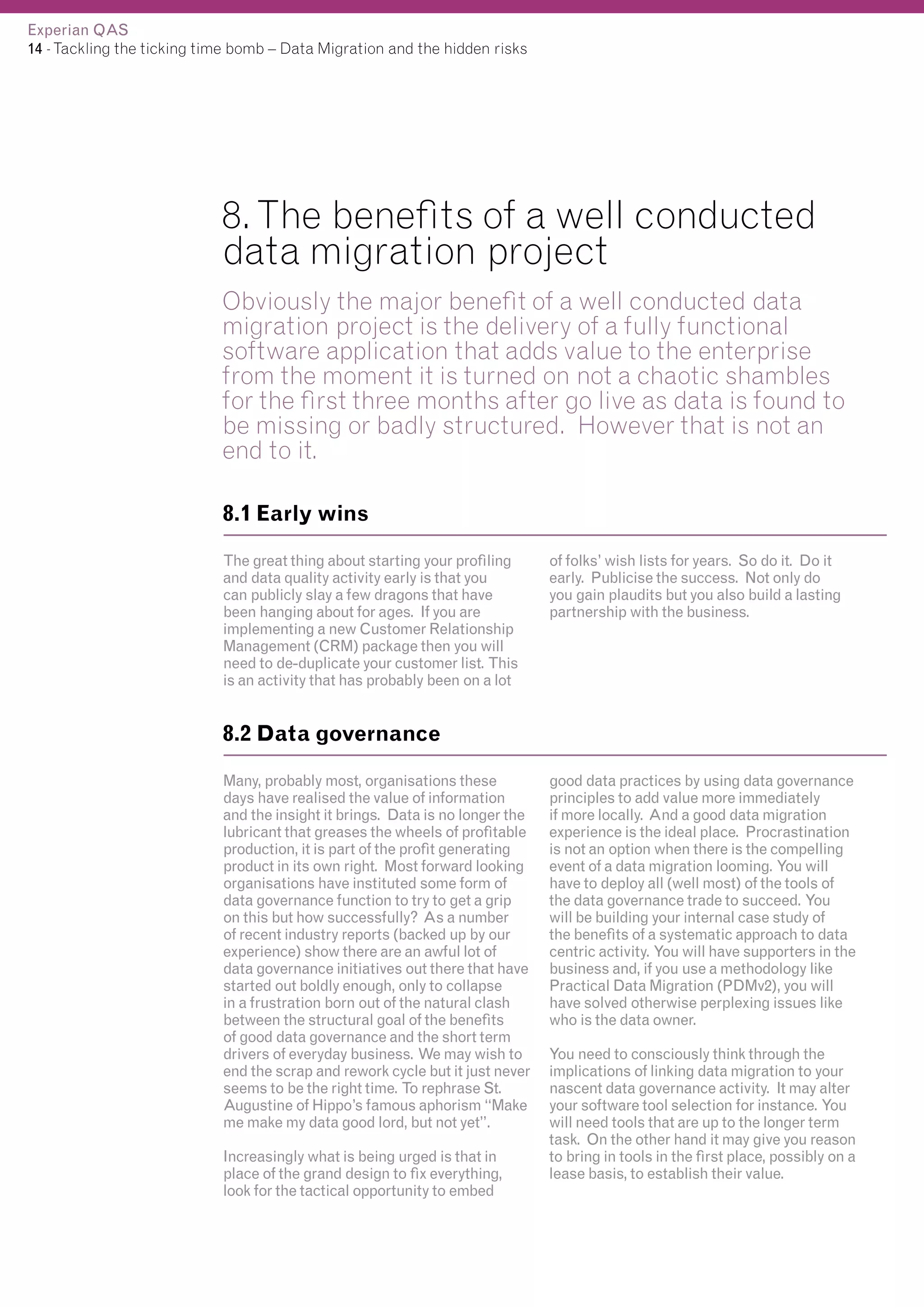 Experian QAS
14 - Tackling the ticking time bomb – Data Migration and the hidden risks

8. The benefits of a well conducted
data migration project
Obviously the major benefit of a well conducted data
migration project is the delivery of a fully functional
software application that adds value to the enterprise
from the moment it is turned on not a chaotic shambles
for the first three months after go live as data is found to
be missing or badly structured. However that is not an
end to it.
8.1 Early wins
The great thing about starting your profiling
and data quality activity early is that you
can publicly slay a few dragons that have
been hanging about for ages. If you are
implementing a new Customer Relationship
Management (CRM) package then you will
need to de-duplicate your customer list. This
is an activity that has probably been on a lot

of folks’ wish lists for years. So do it. Do it
early. Publicise the success. Not only do
you gain plaudits but you also build a lasting
partnership with the business.

8.2 Data governance
Many, probably most, organisations these
days have realised the value of information
and the insight it brings. Data is no longer the
lubricant that greases the wheels of profitable
production, it is part of the profit generating
product in its own right. Most forward looking
organisations have instituted some form of
data governance function to try to get a grip
on this but how successfully? As a number
of recent industry reports (backed up by our
experience) show there are an awful lot of
data governance initiatives out there that have
started out boldly enough, only to collapse
in a frustration born out of the natural clash
between the structural goal of the benefits
of good data governance and the short term
drivers of everyday business. We may wish to
end the scrap and rework cycle but it just never
seems to be the right time. To rephrase St.
Augustine of Hippo’s famous aphorism “Make
me make my data good lord, but not yet”.
Increasingly what is being urged is that in
place of the grand design to fix everything,
look for the tactical opportunity to embed

good data practices by using data governance
principles to add value more immediately
if more locally. And a good data migration
experience is the ideal place. Procrastination
is not an option when there is the compelling
event of a data migration looming. You will
have to deploy all (well most) of the tools of
the data governance trade to succeed. You
will be building your internal case study of
the benefits of a systematic approach to data
centric activity. You will have supporters in the
business and, if you use a methodology like
Practical Data Migration (PDMv2), you will
have solved otherwise perplexing issues like
who is the data owner.
You need to consciously think through the
implications of linking data migration to your
nascent data governance activity. It may alter
your software tool selection for instance. You
will need tools that are up to the longer term
task. On the other hand it may give you reason
to bring in tools in the first place, possibly on a
lease basis, to establish their value.

 