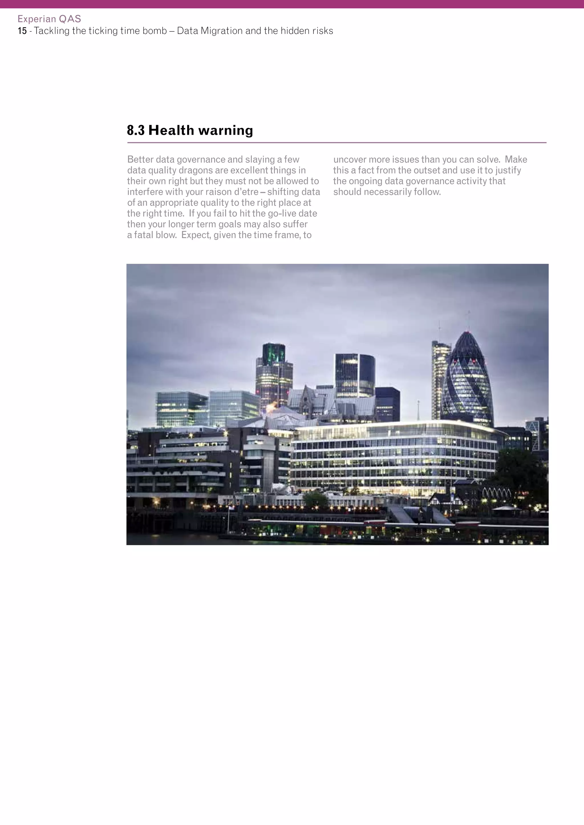 Experian QAS
15 - Tackling the ticking time bomb – Data Migration and the hidden risks

8.3 Health warning
Better data governance and slaying a few
data quality dragons are excellent things in
their own right but they must not be allowed to
interfere with your raison d’etre – shifting data
of an appropriate quality to the right place at
the right time. If you fail to hit the go-live date
then your longer term goals may also suffer
a fatal blow. Expect, given the time frame, to

uncover more issues than you can solve. Make
this a fact from the outset and use it to justify
the ongoing data governance activity that
should necessarily follow.

 