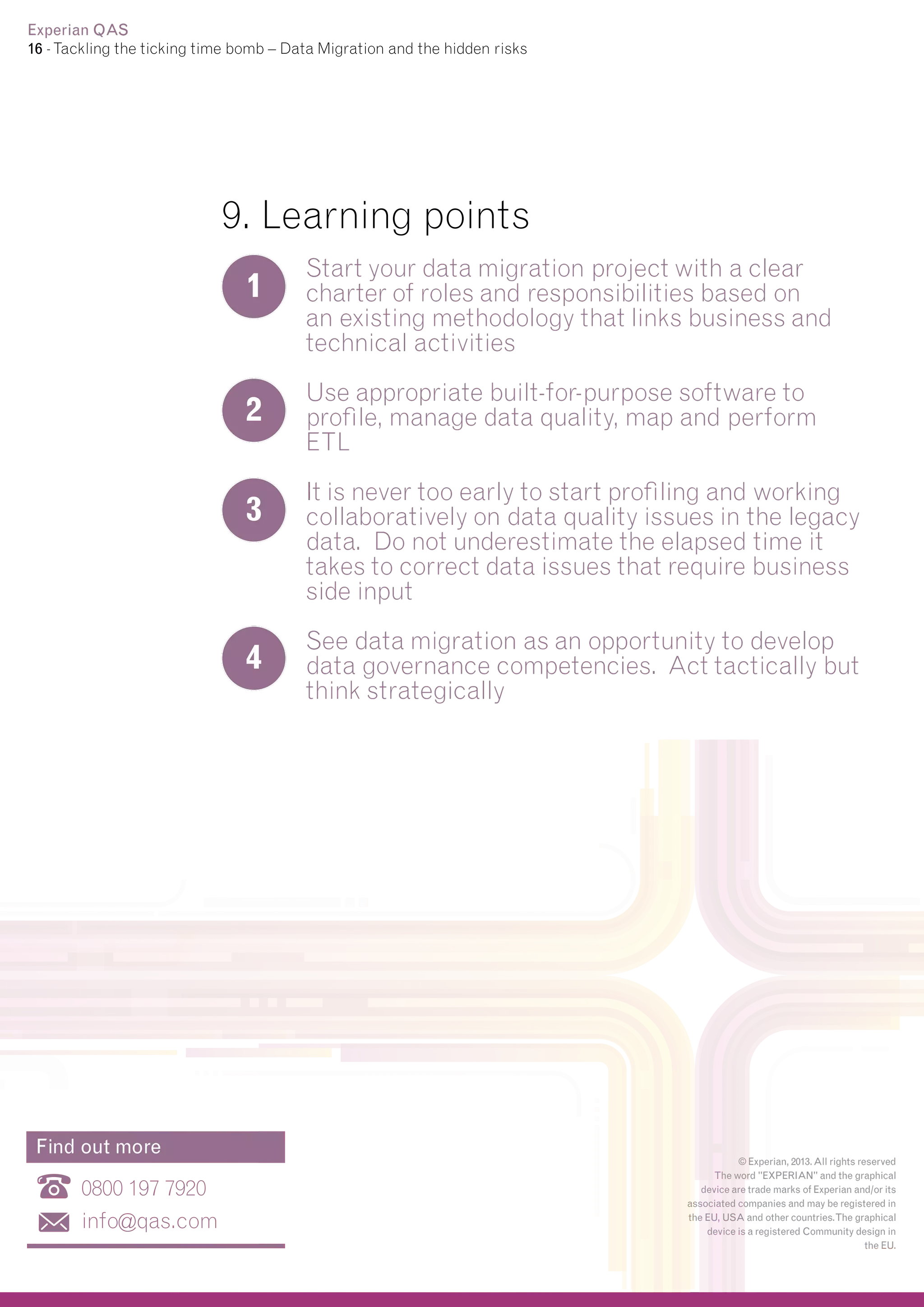 Experian QAS
16 - Tackling the ticking time bomb – Data Migration and the hidden risks

9. Learning points
1

2
3

4

Find out more

0800 197 7920
info@qas.com

Start your data migration project with a clear
charter of roles and responsibilities based on
an existing methodology that links business and
technical activities
Use appropriate built-for-purpose software to
profile, manage data quality, map and perform
ETL
It is never too early to start profiling and working
collaboratively on data quality issues in the legacy
data. Do not underestimate the elapsed time it
takes to correct data issues that require business
side input
See data migration as an opportunity to develop
data governance competencies. Act tactically but
think strategically

© Experian, 2013. All rights reserved
The word "EXPERIAN" and the graphical
device are trade marks of Experian and/or its
associated companies and may be registered in
the EU, USA and other countries.The graphical
device is a registered Community design in
the EU.

 