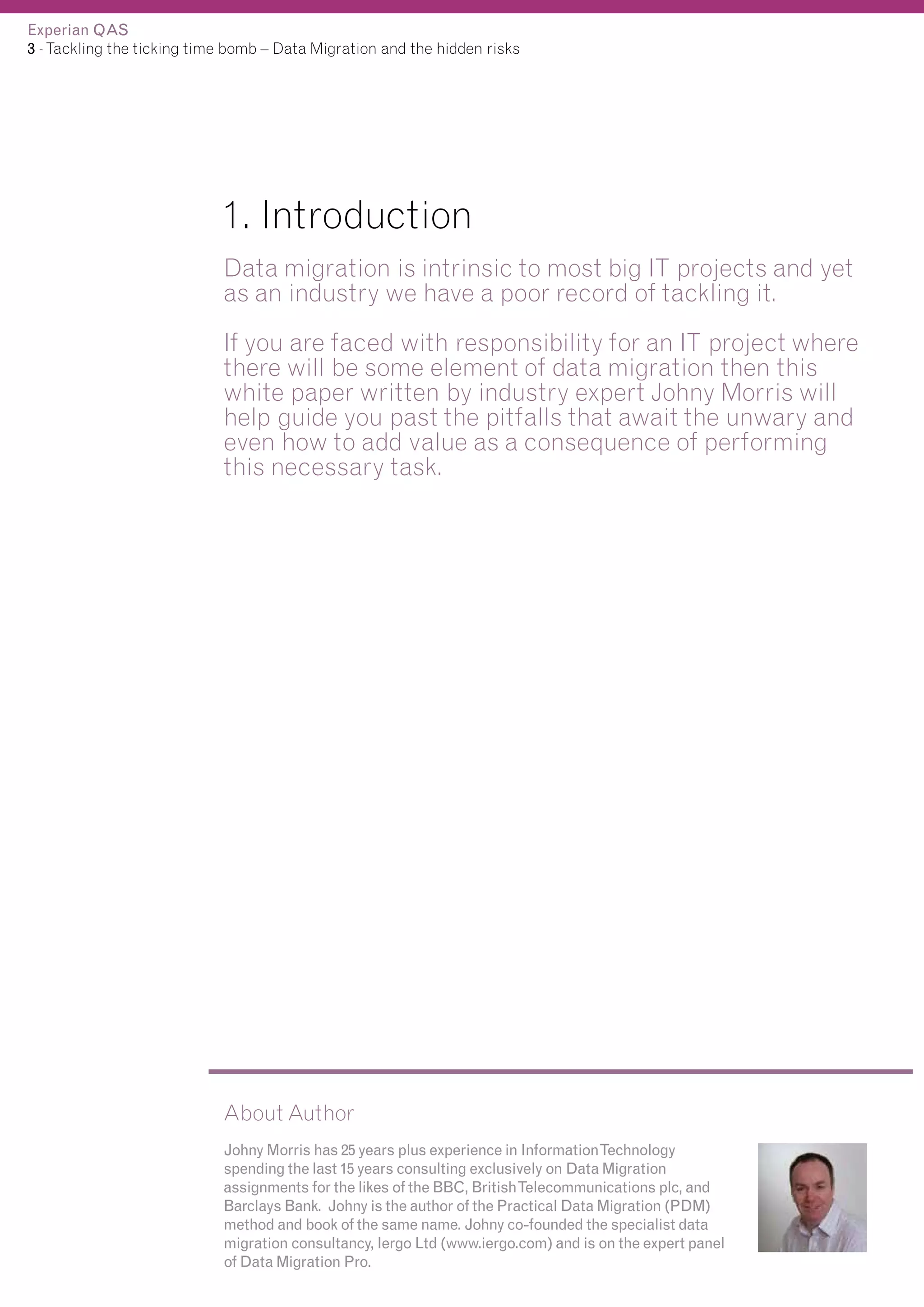 Experian QAS
3 - Tackling the ticking time bomb – Data Migration and the hidden risks

1. Introduction
Data migration is intrinsic to most big IT projects and yet
as an industry we have a poor record of tackling it.
If you are faced with responsibility for an IT project where
there will be some element of data migration then this
white paper written by industry expert Johny Morris will
help guide you past the pitfalls that await the unwary and
even how to add value as a consequence of performing
this necessary task.

About Author
Johny Morris has 25 years plus experience in InformationTechnology
spending the last 15 years consulting exclusively on Data Migration
assignments for the likes of the BBC, BritishTelecommunications plc, and
Barclays Bank. Johny is the author of the Practical Data Migration (PDM)
method and book of the same name. Johny co-founded the specialist data
migration consultancy, Iergo Ltd (www.iergo.com) and is on the expert panel
of Data Migration Pro.

 