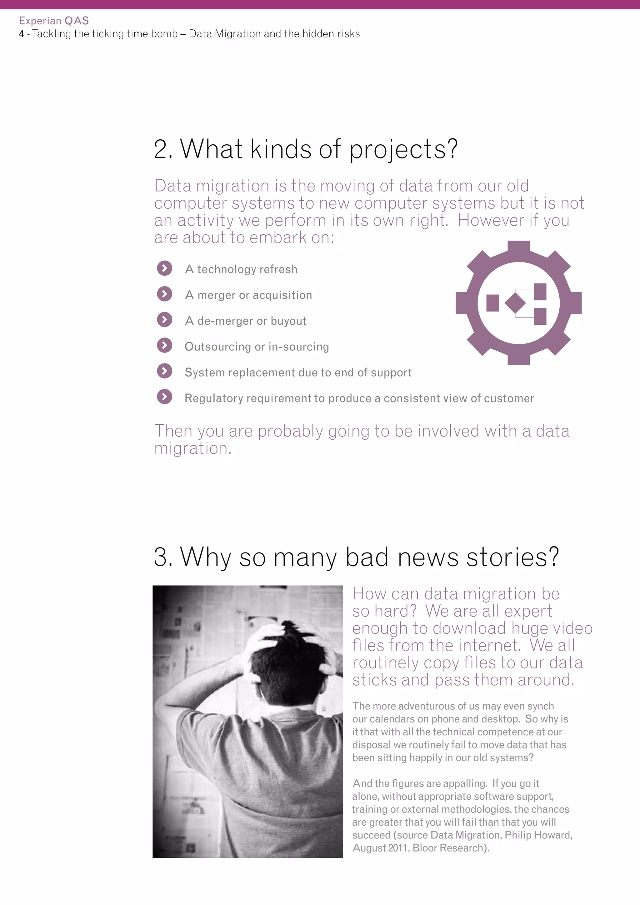 Experian QAS
4 - Tackling the ticking time bomb – Data Migration and the hidden risks

2. What kinds of projects?
Data migration is the moving of data from our old
computer systems to new computer systems but it is not
an activity we perform in its own right. However if you
are about to embark on:
A technology refresh
A merger or acquisition
A de-merger or buyout
Outsourcing or in-sourcing
System replacement due to end of support
Regulatory requirement to produce a consistent view of customer

Then you are probably going to be involved with a data
migration.

3. Why so many bad news stories?
How can data migration be
so hard? We are all expert
enough to download huge video
files from the internet. We all
routinely copy files to our data
sticks and pass them around.
The more adventurous of us may even synch
our calendars on phone and desktop. So why is
it that with all the technical competence at our
disposal we routinely fail to move data that has
been sitting happily in our old systems?
And the figures are appalling. If you go it
alone, without appropriate software support,
training or external methodologies, the chances
are greater that you will fail than that you will
succeed (source Data Migration, Philip Howard,
August 2011, Bloor Research).

 